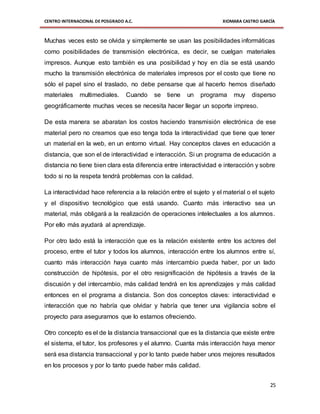 CENTRO INTERNACIONAL DE POSGRADO A.C. XIOMARA CASTRO GARCÍA
25
Muchas veces esto se olvida y simplemente se usan las posibilidades informáticas
como posibilidades de transmisión electrónica, es decir, se cuelgan materiales
impresos. Aunque esto también es una posibilidad y hoy en día se está usando
mucho la transmisión electrónica de materiales impresos por el costo que tiene no
sólo el papel sino el traslado, no debe pensarse que al hacerlo hemos diseñado
materiales multimediales. Cuando se tiene un programa muy disperso
geográficamente muchas veces se necesita hacer llegar un soporte impreso.
De esta manera se abaratan los costos haciendo transmisión electrónica de ese
material pero no creamos que eso tenga toda la interactividad que tiene que tener
un material en la web, en un entorno virtual. Hay conceptos claves en educación a
distancia, que son el de interactividad e interacción. Si un programa de educación a
distancia no tiene bien clara esta diferencia entre interactividad e interacción y sobre
todo si no la respeta tendrá problemas con la calidad.
La interactividad hace referencia a la relación entre el sujeto y el material o el sujeto
y el dispositivo tecnológico que está usando. Cuanto más interactivo sea un
material, más obligará a la realización de operaciones intelectuales a los alumnos.
Por ello más ayudará al aprendizaje.
Por otro lado está la interacción que es la relación existente entre los actores del
proceso, entre el tutor y todos los alumnos, interacción entre los alumnos entre sí,
cuanto más interacción haya cuanto más intercambio pueda haber, por un lado
construcción de hipótesis, por el otro resignificación de hipótesis a través de la
discusión y del intercambio, más calidad tendrá en los aprendizajes y más calidad
entonces en el programa a distancia. Son dos conceptos claves: interactividad e
interacción que no habría que olvidar y habría que tener una vigilancia sobre el
proyecto para asegurarnos que lo estamos ofreciendo.
Otro concepto es el de la distancia transaccional que es la distancia que existe entre
el sistema, el tutor, los profesores y el alumno. Cuanta más interacción haya menor
será esa distancia transaccional y por lo tanto puede haber unos mejores resultados
en los procesos y por lo tanto puede haber más calidad.
 