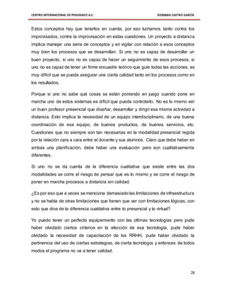 CENTRO INTERNACIONAL DE POSGRADO A.C. XIOMARA CASTRO GARCÍA
26
Estos conceptos hay que tenerlos en cuenta, por eso luchamos tanto contra los
improvisados, contra la improvisación en estas cuestiones. Un proyecto a distancia
implica manejar una serie de conceptos y en vigilar con relación a esos conceptos
muy bien los procesos que se desarrollan. Si uno no es capaz de desarrollar un
buen proyecto, si uno no es capaz de hacer un seguimiento de esos procesos, si
uno no es capaz de tener un firme encuadre teórico que guíe todas las acciones, es
muy difícil que se pueda asegurar una cierta calidad tanto en los procesos como en
los resultados.
Porque si uno no sabe qué cosas se están poniendo en juego cuando pone en
marcha uno de estos sistemas es difícil que pueda controlarlo. No es lo mismo ser
un buen profesor presencial que diseñar, desarrollar y dirigir esa misma actividad a
distancia. Esto implica la necesidad de un equipo interdisciplinario, de una buena
coordinación de ese equipo, de buenos productos, de buenos servicios, etc.
Cuestiones que no siempre son tan necesarias en la modalidad presencial regida
por la relación cara a cara entre el docente y sus alumnos. Claro que debe haber en
ambas una planificación, debe haber una evaluación pero son cualitativamente
diferentes.
Si uno no se da cuenta de la diferencia cualitativa que existe entre las dos
modalidades se corre el riesgo de pensar que es lo mismo y se corre el riesgo de
poner en marcha procesos a distancia sin calidad.
¿Es por eso que a veces se menciona demasiado las limitaciones de infraestructura
y no se habla de otras limitaciones que tienen que ver con limitaciones lógicas, con
esto que dice de la diferencia cualitativa entre lo presencial y lo virtual?
Yo puedo tener un perfecto equipamiento con las últimas tecnologías pero pude
haber olvidado ciertos criterios en la elección de esa tecnología, pude haber
olvidado la necesidad de capacitación de los RRHH, pude haber olvidado la
pertinencia del uso de ciertas estrategias, de cierta tecnología y entonces de todos
modos el programa no va a tener calidad.
 