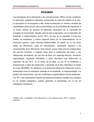 CENTRO INTERNACIONAL DE POSGRADO A.C. XIOMARA CASTRO GARCÍA
3
RESUMEN
Las tecnologías de la información y las comunicaciones (TIC's) se han constituido
en elementos sustantivos inherentes al desarrollo de todas las esferas de la vida.
La educación no ha escapado a ello, donde se descubre un universo ilimitado de
posibilidades como recurso para el aprendizaje con la posibilidad de expandirse a
un mayor número de usuarios de diferentes escenarios con la capacidad de
socializar el conocimiento. Nuestro país ha sido consecuente con el imperativo del
desarrollo e implementación de las TIC´s, las que ya se expanden a todos los
niveles de enseñanza y cobran especial fuerza en la universalización de la
educación superior, cuyos impactos fundamentales se centran en su uso como
fuente de información, canal de comunicación, instrumento cognitivo y de
procesamiento de la información. Esto impone nuevos roles para los protagonistas
del proceso formativo e implican retos para el profesional del futuro y las
instituciones formadoras, las que han de lidiar con aspectos técnicos, formación
especializada, seguridad informática y otros elementos que determinan la
expansión de las TIC´s. En el sector de la salud, su uso se ha fortalecido y
dimensionado a partir del surgimiento y desarrollo de la Red Telemática de Salud
en Cuba, INFOMED. Su utilización en la Educación Médica ha introducido nuevos
paradigmas como la educación centrada en el estudiante, el autoaprendizaje y la
gestión del conocimiento, que han modificado el papel histórico de los profesores.
Las TIC´s han propiciado la creación de espacios educativos virtuales que, basados
en un modelo pedagógico, pueden garantizar el aprendizaje con el uso de
estrategias innovadoras.
Palabras clave: Tecnologías de la información y las comunicaciones (TIC's), enfoque
educativo.
 