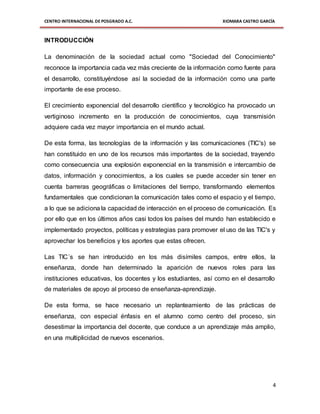 CENTRO INTERNACIONAL DE POSGRADO A.C. XIOMARA CASTRO GARCÍA
4
INTRODUCCIÓN
La denominación de la sociedad actual como "Sociedad del Conocimiento"
reconoce la importancia cada vez más creciente de la información como fuente para
el desarrollo, constituyéndose así la sociedad de la información como una parte
importante de ese proceso.
El crecimiento exponencial del desarrollo científico y tecnológico ha provocado un
vertiginoso incremento en la producción de conocimientos, cuya transmisión
adquiere cada vez mayor importancia en el mundo actual.
De esta forma, las tecnologías de la información y las comunicaciones (TIC's) se
han constituido en uno de los recursos más importantes de la sociedad, trayendo
como consecuencia una explosión exponencial en la transmisión e intercambio de
datos, información y conocimientos, a los cuales se puede acceder sin tener en
cuenta barreras geográficas o limitaciones del tiempo, transformando elementos
fundamentales que condicionan la comunicación tales como el espacio y el tiempo,
a lo que se adiciona la capacidad de interacción en el proceso de comunicación. Es
por ello que en los últimos años casi todos los países del mundo han establecido e
implementado proyectos, políticas y estrategias para promover el uso de las TIC's y
aprovechar los beneficios y los aportes que estas ofrecen.
Las TIC´s se han introducido en los más disímiles campos, entre ellos, la
enseñanza, donde han determinado la aparición de nuevos roles para las
instituciones educativas, los docentes y los estudiantes, así como en el desarrollo
de materiales de apoyo al proceso de enseñanza-aprendizaje.
De esta forma, se hace necesario un replanteamiento de las prácticas de
enseñanza, con especial énfasis en el alumno como centro del proceso, sin
desestimar la importancia del docente, que conduce a un aprendizaje más amplio,
en una multiplicidad de nuevos escenarios.
 