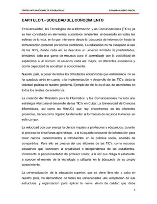 CENTRO INTERNACIONAL DE POSGRADO A.C. XIOMARA CASTRO GARCÍA
5
CAPITULO 1.- SOCIEDAD DEL CONOCIMIENTO
En la actualidad, las Tecnologías de la Información y las Comunicaciones (TIC's) ya
se han constituido en elementos sustantivos inherentes al desarrollo en todas las
esferas de la vida, en lo que interviene desde la búsqueda de información hasta la
comunicación personal por correo electrónico. La educación no ha escapado al uso
de las TIC's, donde cada vez se descubre un universo ilimitado de posibilidades,
brindando toda una gama de recursos para el aprendizaje con la posibilidad de
expandirse a un número de usuarios cada vez mayor, en diferentes escenarios y
con la capacidad de socializar el conocimiento.
Nuestro país, a pesar de todas las dificultades económicas que enfrentamos no se
ha quedado atrás en cuanto a la implementación y desarrollo de las TIC's dada la
voluntad política de nuestro gobierno. Ejemplo de ello lo es el uso de las mismas en
todos los niveles de enseñanza.
La creación del Ministerio para la Informática y las Comunicaciones ha sido una
estrategia vital para el desarrollo de las TIC's en Cuba. La Universidad de Ciencias
Informáticas, así como las MiniUCI, que hoy encontramos en las diferentes
provincias, tienen como objetivo fundamental la formación de recursos humanos en
este campo.
La velocidad con que avanza la ciencia impulsa a profesores y educandos, durante
el proceso de enseñanza-aprendizaje, a la búsqueda incesante de información para
crear nuevos conocimientos e introducirlos en la práctica social, además de
compartirlos. Para ello se precisa del uso eficiente de las TIC's como recursos
educativos que favorecen la creatividad e independencia de los estudiantes,
incrementa el papel orientador del profesor o tutor, a la vez que obliga al estudiante
a conocer el manejo de la tecnología y utilizarla en la búsqueda de su propio
conocimiento.
La universalización de la educación superior, que se viene llevando a cabo en
nuestro país, ha demandado de todas las universidades una adaptación de sus
estructuras y organización para aplicar la nueva visión de calidad que debe
 