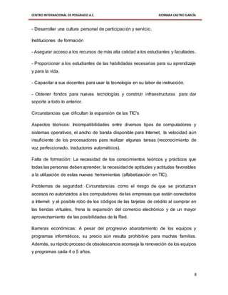 CENTRO INTERNACIONAL DE POSGRADO A.C. XIOMARA CASTRO GARCÍA
8
- Desarrollar una cultura personal de participación y servicio.
Instituciones de formación
- Asegurar acceso a los recursos de más alta calidad a los estudiantes y facultades.
- Proporcionar a los estudiantes de las habilidades necesarias para su aprendizaje
y para la vida.
- Capacitar a sus docentes para usar la tecnología en su labor de instrucción.
- Obtener fondos para nuevas tecnologías y construir infraestructuras para dar
soporte a todo lo anterior.
Circunstancias que dificultan la expansión de las TIC's
Aspectos técnicos: Incompatibilidades entre diversos tipos de computadores y
sistemas operativos, el ancho de banda disponible para Internet, la velocidad aún
insuficiente de los procesadores para realizar algunas tareas (reconocimiento de
voz perfeccionado, traductores automáticos).
Falta de formación: La necesidad de los conocimientos teóricos y prácticos que
todas las personas debenaprender, la necesidad de aptitudes y actitudes favorables
a la utilización de estas nuevas herramientas (alfabetización en TIC).
Problemas de seguridad: Circunstancias como el riesgo de que se produzcan
accesos no autorizados a los computadores de las empresas que están conectados
a Internet y el posible robo de los códigos de las tarjetas de crédito al comprar en
las tiendas virtuales, frena la expansión del comercio electrónico y de un mayor
aprovechamiento de las posibilidades de la Red.
Barreras económicas: A pesar del progresivo abaratamiento de los equipos y
programas informáticos, su precio aún resulta prohibitivo para muchas familias.
Además, su rápido proceso de obsolescencia aconseja la renovación de los equipos
y programas cada 4 o 5 años.
 