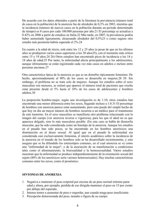 De acuerdo con los datos obtenidos a partir de la literatura la prevalencia (número total
de casos en la población) de la anorexia fue de alrededor de 0,3% en 2003, mientras que
la incidencia (número de nuevos casos en la población durante un período determinado
de tiempo) es 8 casos por cada 100.000 personas por año.21 El porcentaje se actualiza a
0.42% en 2006 a partir de estudios en Italia.22 Más tarde, en 2007, la prevalencia podría
haber aumentado ligeramente, alcanzando alrededor del 0,5%23 o como sugiere otro
estudio más pesimista habría superado el 2%.24
En cuanto a la edad de inicio, está entre los 12 y 25 años (a pesar de que en los últimos
años se produjeron varios casos superiores a los 30 años25), con el momento más crítico
entre 15 y 19 años.24 26) Otros estudios han encontrado picos de incidencia a los 14 y
18 años de edad.25 Por tanto, la enfermedad afecta principalmente a los adolescentes,
aunque últimamente se están registrando cada vez más casos en adultos e incluso entre
personas ancianas.27
Otra característica típica de la anorexia es que es un disturbio típicamente femenino: De
hecho, aproximadamente el 90% de los casos se desarrolla en mujeres.28 29. Sin
embargo, el problema no se trata solo de mujeres. Aunque los estudios sobre el sexo
masculino son menores, se estimó que aparece el número total de pacientes que resulta
estar presente desde el 5% hasta el 10% de los casos de adolescentes y hombres
adultos.30
La proporción hombre-mujer, según una investigación es de 1:10; otros estudios han
encontrado una menor diferencia entre los sexos, llegando incluso a 1:8.31 El porcentaje
de hombres con anorexia parece estar aumentando, pero esto puede del simple hecho de
que hoy en día un mayor número de hombres recurren a un médico para el tratamiento
de este trastorno. En el sexo masculino se manifiesta otro problema relacionado con la
imagen del cuerpo (ver anorexia inversa o vigorexia), para los que el ideal no es que
aparezca delgado, sino lo más musculoso posible. (En este caso se habla de dismorfia
muscular, que ha sido considerada como un fenotipo de la anorexia. Aunque los estudios
en el pasado han sido pocos, se ha encontrado en los hombres anoréxicos una
disminución en el deseo sexual. Al igual que en el pasado la enfermedad era
considerada casi exclusivamente femenina, el interés académico sobre la incidencia de
la anorexia en el mundo de los hombres solo se ha desarrollado recientemente, y esto
asegura que se ha difundido los estereotipos comunes, en el cual anorexia se ve como
una "enfermedad de la mujer", o de la asociación de su manifestación a condiciones
tales como el afeminamiento, la bisexualidad o la homosexualidad. Varios estudios
muestran que la enfermedad se produce independientemente de la orientación sexual del
sujeto (80% de los anoréxicos sería varones heterosexuales). Hay muchas características
comunes entre los sexos, como el pronóstico.
SINTOMAS DE ANOREXIA
1. Negativa a mantener el peso corporal por encima de un peso normal mínimo parar
edad y altura, por ejemplo, perdida de ese dirigida mantener el peso en 15 por ciento
por debajo del esperado.
2. Intenso temor a aumentar de peso o engordar, aun cuando tenga peso insuficiente.
3. Percepción distorsionada del peso, tamaño o figura de su cuerpo.
8
 