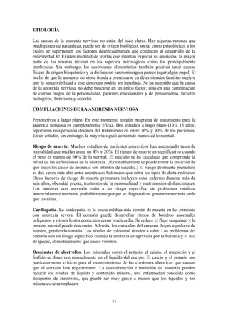 ETIOLOGÍA
Las causas de la anorexia nerviosa no están del todo claras. Hay algunas razones que
predisponen de naturaleza, puede ser de origen biológico, social como psicológico, a los
cuales se superponen los factores desencadenantes que conducen al desarrollo de la
enfermedad.82 Existen multitud de teorías que intentan explicar su aparición, la mayor
parte de las mismas inciden en los aspectos psicológicos como los principalmente
implicados. Sin embargo, los desórdenes alimentarios también podrían tener causas
físicas de origen bioquímico y la disfunción serotoninérgica parece jugar algún papel. El
hecho de que la anorexia nerviosa tienda a presentarse en determinadas familias sugiere
que la susceptibilidad a este desorden podría ser heredada. Se ha sugerido que la causa
de la anorexia nerviosa no debe buscarse en un único factor, sino en una combinación
de ciertos rasgos de la personalidad, patrones emocionales y de pensamiento, factores
biológicos, familiares y sociales
COMPLIACIONES DE LA ANOREXIA NERVIOSA
Perspectivas a largo plazo. En este momento ningún programa de tratamiento para la
anorexia nerviosa es completamente eficaz. Dos estudios a largo plazo (10 á 15 años)
reportaron recuperación después del tratamiento en entre 76% y 90% de los pacientes.
En un estudio, sin embargo, la mayoría siguió comiendo menos de lo normal.
Riesgo de muerte. Muchos estudios de pacientes anoréxicos han encontrado tasas de
mortalidad que oscilan entre un 4% y 20%. El riesgo de muerte es significativo cuando
el peso es menos de 60% de lo normal. El suicidio se ha calculado que comprende la
mitad de las defunciones en la anorexia. (Razonablemente se puede tomar la posición de
que todos los casos de anorexia son intentos de suicidio.) El riesgo de muerte prematura
es dos veces más alto entre anoréxicos bulímicos que entre los tipos de dieta-restrictor.
Otros factores de riesgo de muerte prematura incluyen estar enfermo durante más de
seis años, obesidad previa, trastornos de la personalidad y matrimonios disfuncionales.
Los hombres con anorexia están a un riesgo específico de problemas médicos
potencialmente mortales, probablemente porque se diagnostican generalmente más tarde
que las niñas.
Cardiopatía. La cardiopatía es la causa médica más común de muerte en las personas
con anorexia severa. El corazón puede desarrollar ritmos de bombeo anormales
peligrosos y ritmos lentos conocidos como bradicardia. Se reduce el flujo sanguíneo y la
presión arterial puede descender. Además, los músculos del corazón llegan a padecer de
hambre, perdiendo tamaño. Los niveles de colesterol tienden a subir. Los problemas del
corazón son un riesgo específico cuando la anorexia es agravada por la bulimia y el uso
de ipecac, el medicamento que causa vómitos.
Desajustes de electrolito. Los minerales como el potasio, el calcio, el magnesio y el
fosfato se disuelven normalmente en el líquido del cuerpo. El calcio y el potasio son
particularmente críticos para el mantenimiento de las corrientes eléctricas que causan
que el corazón lata regularmente. La deshidratación e inanición de anorexia pueden
reducir los niveles de líquido y contenido mineral, una enfermedad conocida como
desajustes de electrolito, que puede ser muy grave a menos que los líquidos y los
minerales se reemplacen.
11
 