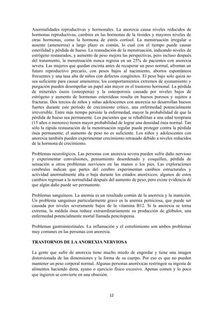 Anormalidades reproductivas y hormonales. La anorexia causa niveles reducidos de
hormonas reproductivas, cambios en las hormonas de la tiroides y mayores niveles de
otras hormonas, como la hormona de estrés cortisol. La menstruación irregular o
ausente (amenorrea) a largo plazo es común, lo cual con el tiempo puede causar
esterilidad y pérdida de hueso. La reanudación de la menstruación, indicando niveles de
estrógeno restaurados, y aumento de peso mejora las perspectivas, pero incluso después
del tratamiento, la menstruación nunca regresa en un 25% de pacientes con anorexia
severa. Las mujeres que quedan encinta antes de recuperar un peso normal, afrontan un
futuro reproductivo precario, con pesos bajos al nacimiento, abortos espontáneos
frecuentes y una tasa alta de niños con defectos congénitos. El peso bajo solo quizá no
sea suficiente para causar amenorrea; los comportamientos extremos de ayunamiento y
purgación pueden desempeñar un papel aún mayor en el trastorno hormonal. La pérdida
de minerales óseos (osteopenia) y la osteoporosis causada por niveles bajos de
estrógeno y aumento de hormonas esteroideas resulta en huesos porosos y sujetos a
fracturas. Dos tercios de niños y niñas adolescentes con anorexia no desarrollan huesos
fuertes durante este período de crecimiento crítico, una enfermedad potencialmente
irreversible. Entre más tiempo persiste la enfermedad, mayor la probabilidad de que la
pérdida de hueso sea permanente. Los pacientes que se rehabilitan a una edad temprana
(15 años o menores) tienen mayor probabilidad de lograr una densidad ósea normal. Tan
sólo la rápida restauración de la menstruación regular puede proteger contra la pérdida
ósea permanente; el aumento de peso no es suficiente. Los niños y adolescentes con
anorexia también pueden experimentar crecimiento retrasado debido a niveles reducidos
de la hormona de crecimiento.
Problemas neurológicos. Las personas con anorexia severa pueden sufrir daño nervioso
y experimentar convulsiones, pensamiento desordenado y cosquilleo, pérdida de
sensación u otros problemas nerviosos en las manos o los pies. Las exploraciones
cerebrales indican que partes del cerebro experimentan cambios estructurales y
actividad anormalmente alta o baja durante los estados anoréxicos; algunos de estos
cambios regresan a la normalidad después del aumento de peso, pero existe evidencia de
que algún daño puede ser permanente.
Problemas sanguíneos. La anemia es un resultado común de la anorexia y la inanición.
Un problema sanguíneo particularmente grave es la anemia perniciosa, que puede ser
causada por niveles severamente bajos de la vitamina B12. Si la anorexia se torna
extrema, la médula ósea reduce extraordinariamente su producción de glóbulos, una
enfermedad potencialmente mortal llamada pencitopenia.
Problemas gastrointestinales. La inflamación y el estreñimiento son ambos problemas
muy comunes en las personas con anorexia.
TRASTORNOS DE LA ANOREXIA NERVIOSA
La gente que sufre de anorexia tiene mucho miedo de engordar y tiene una imagen
distorsionada de las dimensiones y la forma de su cuerpo. Por eso es que no pueden
mantener un peso corporal normal. Algunas personas anoréxicas restringen su ingesta de
alimentos haciendo dieta, ayuno o ejercicio físico excesivo. Apenas comen y lo poco
que ingieren se convierte en una obsesión.
12
 
