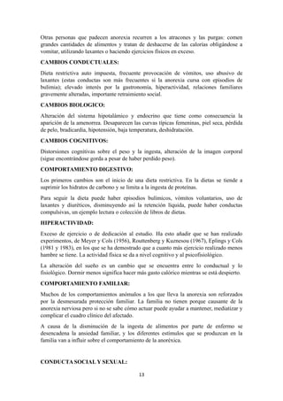 Otras personas que padecen anorexia recurren a los atracones y las purgas: comen
grandes cantidades de alimentos y tratan de deshacerse de las calorías obligándose a
vomitar, utilizando laxantes o haciendo ejercicios físicos en exceso.
CAMBIOS CONDUCTUALES:
Dieta restrictiva auto impuesta, frecuente provocación de vómitos, uso abusivo de
laxantes (estas conductas son más frecuentes si la anorexia cursa con episodios de
bulimia); elevado interés por la gastronomía, hiperactividad, relaciones familiares
gravemente alteradas, importante retraimiento social.
CAMBIOS BIOLOGICO:
Alteración del sistema hipotalámico y endocrino que tiene como consecuencia la
aparición de la amenorrea. Desaparecen las curvas típicas femeninas, piel seca, pérdida
de pelo, bradicardia, hipotensión, baja temperatura, deshidratación.
CAMBIOS COGNITIVOS:
Distorsiones cognitivas sobre el peso y la ingesta, alteración de la imagen corporal
(sigue encontrándose gorda a pesar de haber perdido peso).
COMPORTAMIENTO DIGESTIVO:
Los primeros cambios son el inicio de una dieta restrictiva. En la dietas se tiende a
suprimir los hidratos de carbono y se limita a la ingesta de proteínas.
Para seguir la dieta puede haber episodios bulímicos, vómitos voluntarios, uso de
laxantes y diuréticos, disminuyendo así la retención líquida, puede haber conductas
compulsivas, un ejemplo lectura o colección de libros de dietas.
HIPERACTIVIDAD:
Exceso de ejercicio o de dedicación al estudio. Ha esto añadir que se han realizado
experimentos, de Meyer y Cols (1956), Routtenberg y Kuznesou (1967), Eplings y Cols
(1981 y 1983), en los que se ha demostrado que a cuanto más ejercicio realizado menos
hambre se tiene. La actividad física se da a nivel cognitivo y al psicofisiológico.
La alteración del sueño es un cambio que se encuentra entre lo conductual y lo
fisiológico. Dormir menos significa hacer más gasto calórico mientras se está despierto.
COMPORTAMIENTO FAMILIAR:
Muchos de los comportamientos anómalos a los que lleva la anorexia son reforzados
por la desmesurada protección familiar. La familia no tienen porque causante de la
anorexia nerviosa pero si no se sabe cómo actuar puede ayudar a mantener, mediatizar y
complicar el cuadro clínico del afectado.
A causa de la disminución de la ingesta de alimentos por parte de enfermo se
desencadena la ansiedad familiar, y los diferentes estímulos que se produzcan en la
familia van a influir sobre el comportamiento de la anoréxica.
CONDUCTA SOCIAL Y SEXUAL:
13
 