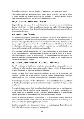 En muchas ocasiones el auto marginación es la causa para un retraimiento social.
Otra realidad puede ser la disminución del interés sexual, pero está claro que no tienen
la misma reacción una niña de 14 años que una mujer de 35. La mayoría de las mujeres
no se sienten atractivas o les gustaría mejorar su apariencia física.
LO QUE CAUSA LA ANOREXIA NERVIOSA
Es probable que las causas de la anorexia nerviosa consistan en una combinación de
factores psicológicos y sociales que, además, requieran una predisposición genética para
derivar en este trastorno. En el desarrollo de la enfermedad, diversos factores influyen
los unos sobre los otros.
FACTORES PSICOLÓGICOS
Los factores psicológicos, entre otros, son una de las causas de la aparición de la
anorexia nerviosa. En vista de que esta enfermedad comienza con frecuencia durante la
pubertad, cabe la posibilidad de que sea una manifestación de que los afectados se ven
superados por las exigencias típicas de esa edad. Durante esta difícil fase del desarrollo,
la niña se convierte en mujer y debe, por tanto, encontrar una nueva identidad, lo que
puede conllevar un profundo sentimiento de inseguridad.
El primer paso hacia la anorexia nerviosa es, en muchos casos, el sometimiento a un
ayuno o a una dieta muy drástica por parte de chicas con un peso dentro de lo normal.
Para muchas jóvenes vencer al propio cuerpo y al hambre supone una gran satisfacción
y buscan esa sensación repetidamente al igual que si se tratara de una drogadicción: se
desarrolla una conducta adictiva.
CLAVES PARA DIAGNOSTICAR LA ANOREXIA NERVIOSA
La 10º versión de la clasificación estadística internacional de enfermedades y otros
problemas de salud mantiene aproximadamente los mismos criterios de diagnóstico de
la anorexia, aunque un poco más ampliados, indicando:
Pérdida de peso significativa conseguida mediante la evitación de alimentos “que
engorden”, y dos o más de los siguientes síntomas: vómitos auto inducidos, empleo de
laxantes, ejercicio físico excesivo, uso de diuréticos o inhibidores del apetito.
Psicopatología específica con idea sobrevalorada y obsesiva de horror hacia la gordura o
la flacidez, lo que implica que el paciente se autoimpone un umbral de bajo peso no
justificado.
Presencia de trastornos en el eje hipotálamo-hipofisario-gonadal que se manifiestan en
el varón como falta de interés sexual e impotencia y, en la mujer, como amenorrea.
Puede haber niveles elevados de GH y cortisol, anormalidades en la secreción de
insulina, y cambios en el metabolismo periférico de la hormona tiroidea.
En caso de aparición prepuberal, el crecimiento se ve interrumpido, con falta o ausencia
total del desarrollo de los pechos y aparición de amenorrea primaria en las niñas y, en el
caso de los niños, los genitales permanecen juveniles.
Con la recuperación, estos síntomas se revierten y se continúa con el desarrollo normal
de la pubertad, excepto por el retraso de la menarquia.
14
 