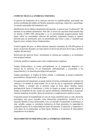 COMO SE TRATA LA ANOREXIA NERVIOSA
El proceso de tratamiento de la anorexia nerviosa es multidisciplinar, precisando una
acción coordinada del médico de familia, psiquiatra, psicólogo, endocrino y ginecólogo.
Los puntos principales del tratamiento son:
Modificación de los hábitos alimentarios del paciente: se precisa una “re-educación” del
paciente en sus hábitos alimentarios. Para ello, se inicia con una dieta relativamente baja
en calorías (1.000-1.500 calorías/día) y se va incrementando progresivamente hasta
lograr cubrir las necesidades calóricas del paciente, respetando siempre el espacio
personal para no presionarle, pero no permitiendo que coma a solas, y vigilando que
haga las cinco comidas diarias fundamentales.
Control regular del peso: se deben detectar aumentos semanales de 250-500 gramos al
pesar a la persona desnuda o en ropa interior (evita la tara del peso de la ropa y posibles
engaños del paciente).
Restricción del ejercicio físico: inicialmente se elimina por completo y se reintroduce
muy progresivamente.
Controles analíticos regulares para evitar complicaciones orgánicas.
Terapia farmacológica: se centra principalmente en el componente depresivo y/o
ansioso de la anorexia. Es un tratamiento individualizado y constreñido a los
requerimientos y la situación psicológica del paciente.
Terapia psicológica: se emplea de forma aislada, o combinada, la terapia conductual,
psicoanalítica, interpersonal y la de grupo.
El seguimiento del tratamiento se puede realizar de forma combinada entre el médico de
cabecera y la unidad de salud mental. En el caso de que el seguimiento ambulatorio
haya fallado, y siempre que el paciente tenga un buen apoyo familiar, buena
predisposición hacia el tratamiento y tolere la terapia en grupo, se puede intentar la
terapia en hospitales de día, siendo una opción totalmente contraindicada si el paciente
muestra tendencia al suicidio, abuso de sustancias o complicaciones médicas severas.
El paciente puede ser hospitalizado en caso de riesgo manifiesto para su vida, alteración
psicológica muy grave (suicidio, otras alteraciones psiquiátricas, etcétera), o si la
situación familiar es muy desfavorable. Una vez iniciado el tratamiento el pronóstico es
muy variable, aunque se consideran indicativos de buen pronóstico la capacidad de
aceptación precoz de la enfermedad por parte del paciente, la aparición y diagnóstico a
corto plazo de la enfermedad, un buen apoyo familiar, y la ausencia de antecedentes
psiquiátricos en la familia.
TRATAMIENTO NUTRICIONAL DE LA ANOREXIA NERVIOSA
15
 