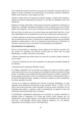 En el manejo de la anorexia nerviosa es necesario que el paciente sea intervenido por un
equipo de salud conformado por profesionales en psicología, medicina, enfermería,
trabajo social, nutrición, y otros según sea el caso.
Además, se debe contar con el apoyo de la familia, siempre y cuando esta no encubra o
soporte las prácticas inadecuadas del paciente, lo cual debe ser estudiado al inicio del
tratamiento.
Respecto al manejo nutricional, se busca que los pacientes incorporen los alimentos en
proporción y cantidades adecuadas, haciéndoles ver que su ingesta no provoca el efecto
negativo que imaginan, y por lo tanto, recobrando una relación saludable con la comida.
Hay que tomar en cuenta que es un proceso largo, que puede durar hasta tres o cinco
años, dependiendo de la severidad del caso, por lo que se debe tener mucha paciencia.
La buena nutrición en las personas que padecen de anorexia nerviosa va a favorecer no
solo la recuperación de su peso y la mejora de su estado físico general, sino que también
beneficia su salud mental, la cual se ve afectada de igual forma por la deficiencia de
nutrientes, entre ellos el zinc, cuyo déficit se ha relacionado con la depresión.
DIAGNÓSTICO NUTRICIONAL
Previo a la intervención, es importante conocer algunas de las prácticas comunes a las
que recurren los pacientes con anorexia nerviosa para no comer, para así poder
identificarlas y evitarlas. Entre ellas se encuentran
• Masticar lentamente para tardar mucho en la hora de la comida y lograr esconder lo
que no comen
• Colocar los alimentos de una forma específica en el plato para esconderlos debajo de
los cubiertos
• Ausentarse de las comidas por diferentes razones
Los hábitos alimentarios de las personas que padecen de anorexia nerviosa pueden
variar mucho entre una y otra con respecto a la cantidad de comida consumida a lo largo
del día. No obstante, varios estudios han observado la tendencia a rechazar y preferir los
mismos grupos de alimentos, como lo es eliminar los azúcares y las grasas de la dieta, y
consumir principalmente frutas, vegetales y los lácteos, seguidos en menor cantidad por
las carnes, pescados y cereales.
A través de un registro de alimentos que consume el paciente diariamente, se verán
reportadas estas preferencias del paciente, lo que considera “bueno” o “malo”, y por lo
tanto lo que le provocará más o menos ansiedad a la hora de comer. Este hecho va a ser
importante para realizar y negociar el plan de alimentación, en especial al inicio del
tratamiento, donde puede haber mayor resistencia.
La flexibilidad y capacidad de negociación con el paciente va a ayudar a disminuir su
ansiedad frente al tratamiento, sin olvidar que existen ciertos aspectos que son
innegociables y que se deben imponer, como podría ser la eliminación de alimentos con
muy baja o nula densidad calórica (agua, productos dietéticos, té) o de prácticas
inadecuadas (uso de laxantes, excesiva actividad física).
16
 