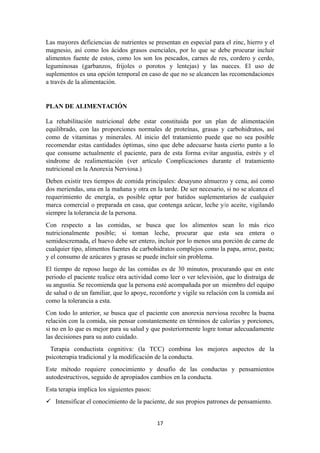Las mayores deficiencias de nutrientes se presentan en especial para el zinc, hierro y el
magnesio, así como los ácidos grasos esenciales, por lo que se debe procurar incluir
alimentos fuente de estos, como los son los pescados, carnes de res, cordero y cerdo,
leguminosas (garbanzos, frijoles o porotos y lentejas) y las nueces. El uso de
suplementos es una opción temporal en caso de que no se alcancen las recomendaciones
a través de la alimentación.
PLAN DE ALIMENTACIÓN
La rehabilitación nutricional debe estar constituida por un plan de alimentación
equilibrado, con las proporciones normales de proteínas, grasas y carbohidratos, así
como de vitaminas y minerales. Al inicio del tratamiento puede que no sea posible
recomendar estas cantidades óptimas, sino que debe adecuarse hasta cierto punto a lo
que consume actualmente el paciente, para de esta forma evitar angustia, estrés y el
síndrome de realimentación (ver artículo Complicaciones durante el tratamiento
nutricional en la Anorexia Nerviosa.)
Deben existir tres tiempos de comida principales: desayuno almuerzo y cena, así como
dos meriendas, una en la mañana y otra en la tarde. De ser necesario, si no se alcanza el
requerimiento de energía, es posible optar por batidos suplementarios de cualquier
marca comercial o preparada en casa, que contenga azúcar, leche y/o aceite, vigilando
siempre la tolerancia de la persona.
Con respecto a las comidas, se busca que los alimentos sean lo más rico
nutricionalmente posible; si toman leche, procurar que esta sea entera o
semidescremada, el huevo debe ser entero, incluir por lo menos una porción de carne de
cualquier tipo, alimentos fuentes de carbohidratos complejos como la papa, arroz, pasta;
y el consumo de azúcares y grasas se puede incluir sin problema.
El tiempo de reposo luego de las comidas es de 30 minutos, procurando que en este
periodo el paciente realice otra actividad como leer o ver televisión, que lo distraiga de
su angustia. Se recomienda que la persona esté acompañada por un miembro del equipo
de salud o de un familiar, que lo apoye, reconforte y vigile su relación con la comida así
como la tolerancia a esta.
Con todo lo anterior, se busca que el paciente con anorexia nerviosa recobre la buena
relación con la comida, sin pensar constantemente en términos de calorías y porciones,
si no en lo que es mejor para su salud y que posteriormente logre tomar adecuadamente
las decisiones para su auto cuidado.
Terapia conductista cognitiva: (la TCC) combina los mejores aspectos de la
psicoterapia tradicional y la modificación de la conducta.
Este método requiere conocimiento y desafío de las conductas y pensamientos
autodestructivos, seguido de apropiados cambios en la conducta.
Esta terapia implica los siguientes pasos:
 Intensificar el conocimiento de la paciente, de sus propios patrones de pensamiento.
17
 