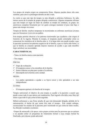 Los grupos de terapia exigen un compromiso firme. Algunos pueden durar sólo unas
semanas, pero otros se prolongan durante un año o más.
Lo cierto es que este tipo de terapia va más dirigido a enfermos bulímicos. Se sabe
menos acerca de la terapia de grupos dirigida a anoréxicos. Algunos terapeutas afirman
que esta terapia en lugar de tratar de cambiar su terapia de conducta, en grupo, las
anoréxicas compiten fieramente por ver quién consigue mantener el peso más bajo o
pasar más tiempo sin comer.
Terapia de familia: muchos terapeutas la recomiendan en enfermas anoréxicas jóvenes
que con frecuencia viven con sus padres.
Esta terapia permite observar a los patrones trastornados que ayudaron a dar origen al
trastorno de la ingesta. Durante la terapia, el terapeuta puede contemplar cómo se
comunican los miembros de la familia entre sí. A la larga todo esto puede ayudar a que
la paciente reconozca los patrones negativos de la familia, a que se vuelva más firme y a
que la familia en conjunto aprenda mejores maneras de ayudar a que cada miembro
logre satisfacer sus necesidades.
CARACTERÍSTICAS:
- Trata a la familia entera como paciente.
- Tres etapas:
INICIAL
 Etapa de evaluación.
 El terapeuta conoce a los miembros de la familia.
 Juntos elaboran un plan para ayudar a la enferma.
 Desempeño de la familia como unidad.
MEDIA
- Los padres aprenderán a ayudar a su hijo/a crecer y éste aprenderá a ser más
independiente.
ÚLTIMA
- El terapeuta apartará a la familia de la terapia.
Terapia nutricional: el objetivo de esta terapia es ayudar a la paciente a asumir que
puede comer todo lo que quiera con moderación. Para lograrlo ella debe estar libre del
temor a que todo lo que coma le hará engordar.
Deberá enfrentarse a una firme prueba de que está demasiado delgada, pérdida de la
menstruación, el hecho de que siente frío todo el tiempo... Éste simple enfoque,
reconociendo los miedos de la paciente pero insistiendo en que coma de todos modos,
ha obtenido resultados excelentes.
Grupos de autoayuda y de apoyo: estos grupos existen para las personas que no quieren
o no pueden entrar en programas de tratamiento formal o cuya terapia formal ha
finalizado, pero desean ayuda adicional.
19
 