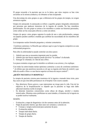 El grupo recuerda a la paciente que no es la única, que otras mujeres se han visto
envueltas en la misma conducta y no obstante se han recuperado.
Una desventaja de estos grupos es que a diferencia de los grupos de terapia, no exigen
asistencia regular.
Grupos de autoayuda: la autoayuda se refiere a aquellos grupos integrados enteramente
por personas que padecen trastornos de la ingesta de comida. No hay miembros
profesionales. En este grupo se anima a los miembros a contar sus historias personales,
como solían ser las cosas para ellos/as y como son ahora.
Grupos de apoyo: estos grupos suponen la ayuda de uno o más profesionales, aunque
sus papeles pueden cambiar a medida que cambian las necesidades de los miembros del
grupo.
Los terapeutas suelen formular preguntas y orientar comentarios.
Comilones anónimos: la filosofía que subyace aquí es que la ingesta compulsiva es una
enfermedad progresiva.
Para ellos la enfermedad se puede controlar con doce pasos:
1. Admitir que una se encuentra impotente ante la comida.
2. Admitir que una fuerza superior puede devolver "la cordura" al afectado.
3. Entregar la voluntad y la vida de una a Dios.
Los pasos restantes exigen que le miembro se enfrente a sus errores y los explique.
Casi todas las entrevistadas tenían opiniones contrarias a cerca de comilones anónimos:
" ¡lo último que una anoréxica necesita es oír que su ingesta está fuera de control y que
debe de acudir a Dios o a una fuerza superior en busca de mayor control!”.
¿QUIÉN NECESITA UN HOSPITAL?
La terapia de paciente externa para trastornos de la ingesta a menudo tiene éxito, pero
hay casos en que ésta debe permanecer en el hospital. Esto ocurre cuando:
- Hay deterioros físicos graves o que representan un riesgo para la vida. Uno de los
objetivos de la hospitalización es impedir que la paciente se haga más daño
adicional mientras recibe la terapia.
- Se detectan trastornos concurrentes como abuso de drogas, alcohol o miedos
inmotivados. Mientras estos problemas no sean tratados, el trastorno de la ingesta no
se podrá resolver realmente.
SESIÓN:
- Evaluación y etapa de diagnóstico: de dos semanas antes de la admisión.
- Etapa de paciente interna: que dura unas seis semanas y consiste en:
 Consejo y terapia nutricional para aumentar de peso.
 Evaluación médica.
 Terapia individual diaria.
 Terapia de grupo diaria.
 Terapia de familia.
20
 