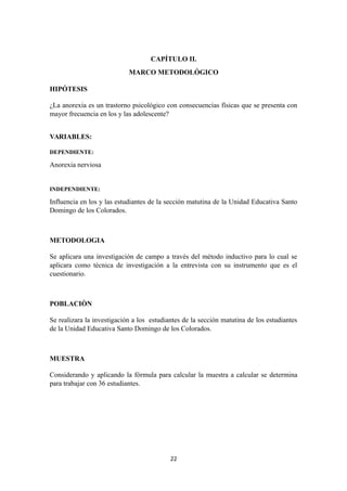 CAPÍTULO II.
MARCO METODOLÓGICO
HIPÓTESIS
¿La anorexia es un trastorno psicológico con consecuencias físicas que se presenta con
mayor frecuencia en los y las adolescente?
VARIABLES:
DEPENDIENTE:
Anorexia nerviosa
INDEPENDIENTE:
Influencia en los y las estudiantes de la sección matutina de la Unidad Educativa Santo
Domingo de los Colorados.
METODOLOGIA
Se aplicara una investigación de campo a través del método inductivo para lo cual se
aplicara como técnica de investigación a la entrevista con su instrumento que es el
cuestionario.
POBLACIÒN
Se realizara la investigación a los estudiantes de la sección matutina de los estudiantes
de la Unidad Educativa Santo Domingo de los Colorados.
MUESTRA
Considerando y aplicando la fórmula para calcular la muestra a calcular se determina
para trabajar con 36 estudiantes.
22
 