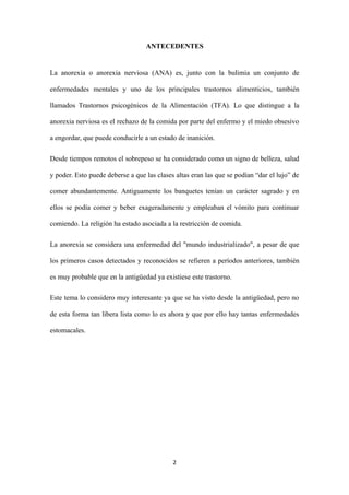ANTECEDENTES
La anorexia o anorexia nerviosa (ANA) es, junto con la bulimia un conjunto de
enfermedades mentales y uno de los principales trastornos alimenticios, también
llamados Trastornos psicogénicos de la Alimentación (TFA). Lo que distingue a la
anorexia nerviosa es el rechazo de la comida por parte del enfermo y el miedo obsesivo
a engordar, que puede conducirle a un estado de inanición.
Desde tiempos remotos el sobrepeso se ha considerado como un signo de belleza, salud
y poder. Esto puede deberse a que las clases altas eran las que se podían “dar el lujo” de
comer abundantemente. Antiguamente los banquetes tenían un carácter sagrado y en
ellos se podía comer y beber exageradamente y empleaban el vómito para continuar
comiendo. La religión ha estado asociada a la restricción de comida.
La anorexia se considera una enfermedad del "mundo industrializado", a pesar de que
los primeros casos detectados y reconocidos se refieren a períodos anteriores, también
es muy probable que en la antigüedad ya existiese este trastorno.
Este tema lo considero muy interesante ya que se ha visto desde la antigüedad, pero no
de esta forma tan libera lista como lo es ahora y que por ello hay tantas enfermedades
estomacales.
2
 