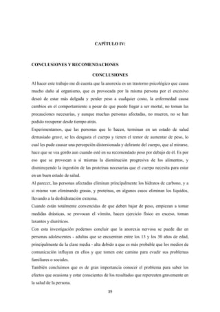 CAPÍTULO IV:
CONCLUSIONES Y RECOMENDACIONES
CONCLUSIONES
Al hacer este trabajo me di cuenta que la anorexia es un trastorno psicológico que causa
mucho daño al organismo, que es provocada por la misma persona por el excesivo
deseó de estar más delgada y perder peso a cualquier costo, la enfermedad causa
cambios en el comportamiento a pesar de que puede llegar a ser mortal, no toman las
precauciones necesarias, y aunque muchas personas afectadas, no mueren, no se han
podido recuperar desde tiempo atrás.
Experimentamos, que las personas que lo hacen, terminan en un estado de salud
demasiado grave, se les desgasta el cuerpo y tienen el temor de aumentar de peso, lo
cual les pude causar una percepción distorsionada y delirante del cuerpo, que al mirarse,
hace que se vea gordo aun cuando esté en su recomendado peso por debajo de él. Es por
eso que se provocan a sí mismas la disminución progresiva de los alimentos, y
disminuyendo la ingestión de las proteínas necesarias que el cuerpo necesita para estar
en un buen estado de salud.
Al parecer, las personas afectadas eliminan principalmente los hidratos de carbono, y a
si mismo van eliminando grasas, y proteínas, en algunos casos eliminan los líquidos,
llevando a la deshidratación extrema.
Cuando están totalmente convencidas de que deben bajar de peso, empiezan a tomar
medidas drásticas, se provocan el vómito, hacen ejercicio físico en exceso, toman
laxantes y diuréticos.
Con esta investigación podemos concluir que la anorexia nervosa se puede dar en
personas adolescentes - adultas que se encuentran entre los 13 y los 30 años de edad,
principalmente de la clase media - alta debido a que es más probable que los medios de
comunicación influyan en ellos y que tomen este camino para evadir sus problemas
familiares o sociales.
También concluimos que es de gran importancia conocer el problema para saber los
efectos que ocasiona y estar conscientes de los resultados que repercuten gravemente en
la salud de la persona.
39
 