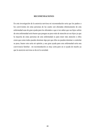 RECOMENDACIONES
En esta investigación de la anorexia nerviosa mi recomendación seria que los padres o
los convivientes de estas personas de las cuales son afectadas drásticamente de esta
enfermedad sean de gran ayuda para los afectados o que si no saben que sus hijos sufren
de esta enfermedad seria bueno que pongan un poco más de atención en sus hijos ya que
la mayoría de estas personas de esta enfermedad es para tener más atención o ellos
creen que como todos pueden dominar algo por que ellos no pueden dominar o controlar
su peso, bueno esta sería mi opinión y una gran ayuda para esta enfermedad seria una
convivencia familiar . mi recomendación es muy corta pero en si ayuda de mucho ya
que la anorexia nerviosa se da en la sociedad.
40
 