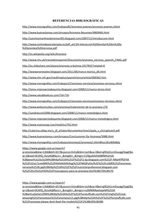 REFERENCIAS BIBLIOGRÁFICAS
http://www.monografias.com/trabajos82/anorexia-jovenes/anorexia-jovenes.shtml
http://www.buenastareas.com/ensayos/Anorexia-Resumen/4869466.html
http://sanchezmartinezberenise305.blogspot.com/2007/11/introduccion.html
http://www.centrodepsicoterapia.es/pdf_art/24-Interaccion%20familiar%20en%20la
%20anorexia%20nerviosa.pdf
http://es.wikipedia.org/wiki/Anorexia
http://www.nhs.uk/translationspanish/Documents/anorexia_nervosa_spanish_FINAL.pdf
http://es.slideshare.net/alyane/anorexia-y-bulimia-2417832?related=6
http://wwwanorexialeo.blogspot.com/2011/06/marco-teorico_06.html
http://www.nlm.nih.gov/medlineplus/spanish/ency/article/000362.htm
http://www.monografias.com/trabajos15/anorexia-nerviosa/anorexia-nerviosa.shtml
http://tania-miproyectodequinto.blogspot.com/2008/11/marco-terico.html
http://www.saluddealtura.com/?id=735
http://www.monografias.com/trabajos15/anorexia-nerviosa/anorexia-nerviosa.shtml
http://www.webconsultas.com/anorexia/tratamiento-de-la-anorexia-276
http://sandraluceli2008.blogspot.com/2008/11/marco-metodolgico.html
http://tania-miproyectodequinto.blogspot.com/2008/11/marco-metodolgico.html
http://www.mavicevap.com/medi/es/762.html
http://catarina.udlap.mx/u_dl_a/tales/documentos/mocl/ayala_s_ch/capitulo3.pdf
http://www.buenastareas.com/ensayos/Conclusiones-De-Anorexia/3988.html
http://www.monografias.com/trabajos/anorexia2/anorexia2.shtml#ixzz3EoW8x8dq
https://www.google.com.ec/search?
q=anorexia&biw=1366&bih=657&source=lnms&tbm=isch&sa=X&ei=g9EqVLLmDsuzggTopgE&s
qi=2&ved=0CAYQ_AUoAQ#facrc=_&imgdii=_&imgrc=C29gu64Vhb9BfM%253A
%3BjwxyHUa10u5oSM%3Bhttp%253A%252F%252F2.bp.blogspot.com%252F-NRpHFffGF4A
%252FUUyL71xmMNI%252FAAAAAAAAAqg%252FN4QPyOzcRUE%252Fs1600%252Fanorexia-
nervosa%252B.jpg%3Bhttp%253A%252F%252Fnutricionprofesional.blogspot.com
%252F2013%252F03%252Fmarcapasos-para-la-anorexia.html%3B570%3B570
https://www.google.com.ec/search?
q=anorexia&biw=1366&bih=657&source=lnms&tbm=isch&sa=X&ei=g9EqVLLmDsuzggTopgE&s
qi=2&ved=0CAYQ_AUoAQ#facrc=_&imgdii=_&imgrc=rvZMMXNaelzqwM%253A
%3BwVLoj0ztwU2lfM%3Bhttp%253A%252F%252Ffunstuffcafe.com%252Fimg%252Fcool-
amazing%252Fanorexia1%252Fanorexia115.jpg%3Bhttp%253A%252F%252Ffunstuffcafe.com
%252Fanorexia-please-dont-feed-the-models%252F2%3B630%3B380
41
 