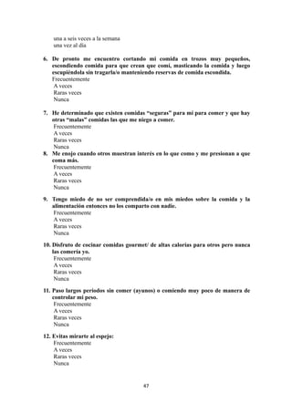 una a seis veces a la semana
una vez al día
6. De pronto me encuentro cortando mi comida en trozos muy pequeños,
escondiendo comida para que crean que comí, masticando la comida y luego
escupiéndola sin tragarla/o manteniendo reservas de comida escondida.
Frecuentemente
A veces
Raras veces
Nunca
7. He determinado que existen comidas “seguras” para mí para comer y que hay
otras “malas” comidas las que me niego a comer.
Frecuentemente
A veces
Raras veces
Nunca
8. Me enojo cuando otros muestran interés en lo que como y me presionan a que
coma más.
Frecuentemente
A veces
Raras veces
Nunca
9. Tengo miedo de no ser comprendida/o en mis miedos sobre la comida y la
alimentación entonces no los comparto con nadie.
Frecuentemente
A veces
Raras veces
Nunca
10. Disfruto de cocinar comidas gourmet/ de altas calorías para otros pero nunca
las comería yo.
Frecuentemente
A veces
Raras veces
Nunca
11. Paso largos períodos sin comer (ayunos) o comiendo muy poco de manera de
controlar mi peso.
Frecuentemente
A veces
Raras veces
Nunca
12. Evitas mirarte al espejo:
Frecuentemente
A veces
Raras veces
Nunca
47
 