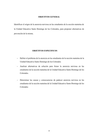 OBJETIVOS GENERAL
Identificar el origen de la anorexia nerviosa en las estudiantes de la sección matutina de
la Unidad Educativa Santo Domingo de los Colorados, para proponer alternativas de
prevención de la misma.
OBJETIVOS ESPECIFICOS
- Definir el problema de la anorexia en las estudiantes de la sección matutina de la
Unidad Educativa Santo Domingo de los Colorados
- Analizar alternativas de solución para frenar la anorexia nerviosa en las
estudiantes de la sección matutina de la Unidad Educativa Santo Domingo de los
Colorados.
- Determinar las causas y consecuencias de padecer anorexia nerviosa en las
estudiantes de la sección matutina de la Unidad Educativa Santo Domingo de los
Colorados
4
 