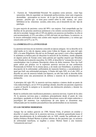 3. Factores de Vulnerabilidad Personal: No aceptarse como persona , tener baja
autoestima, falta de seguridad, ser demasiado perfeccionistas, tener auto exigencias
desmedidas, preocuparse en exceso de lo que los demás piensan de uno como
persona , percibir que se tiene poco control sobre la vida misma, ser poco
habilidoso en las relaciones sociales, entre otros, son el desarrollo de este tipo de
patología.
La gran mayoría de pacientes -cerca del 90%- son mujeres. Está comprobado que las
familias de las personas anoréxicas pertenecen a los estratos socioeconómicos medio y
alto de la sociedad. Aunque sólo el 10% de adultos con anorexia son hombres, la cifra se
está incrementando; el 25% son niños y el 94% del total, de raza blanca. La anorexia es
la tercera enfermedad crónica más común entre mujeres adolescentes y se estima que
crecerá entre un 0,5% y un 3%.
LA ANOREXIA EN LA ANTIGUEDAD
La anorexia nerviosa era un trastorno conocido en épocas antiguas. Así se describe en la
edad media en la vida de algunas santas como Lidian de Siegan, una santa del siglo
XIV, o la santa Wilgefortis, hija del rey de Portugal, que ayunó y rezó a Dios rogándole
le arrebatara su belleza para así ahuyentar la atención de los hombres, siendo adoptada
en algunos países de Europa como santa patrona por aquellas mujeres que Deseaban
verse libradas de la atención masculina. En 1694, sé describió la "consunción nerviosa",
considerándose ésta la primera Descripción clínica de dicho trastorno. Pero fue Gull
quien utilizó por primera vez la expresión anorexia nerviosa en una conferencia
Pronunciada en Oxford. En la misma época, y de modo casi Simultáneo, se produce la
descripción de la enfermedad, calificándola de inanición histérica y considerándola al
igual que Gull, una enfermedad psicógena. A finales del siglo XIX, en el año 1893, se
describe un caso de anorexia tratado con hipnosis, un año más tarde se describe dicha
enfermedad como una psiconeurosis de defensa o neurosis de la alimentación con
melancolía.
A principios del siglo XX, la anorexia nerviosa empieza a tratarse desde un punto de
vista endocrinológico, así en 1914 un patólogo alemán, describe una paciente caquéctica
a quien al hacerle la autopsia se le encontró una destrucción pituitaria y durante los
siguientes 30 años
Reinó la confusión entre insuficiencia pituitaria y anorexia nerviosa. A partir de los años
30, la anorexia nerviosa pasa a estudiarse principalmente desde el punto de vista
psicológico, quedando en olvido las antiguas discusiones acerca del origen endocrino o
psicológico del trastorno. Las explicaciones de esta época se encuentran muy
influenciadas por los modelos psicoanalíticos Que predominaban en ese momento.
EN LOS TIEMPOS MODERNOS
Aunque fue un médico genovés en 1500, Simone Porta, el primero en estudiar y
describir el cuadro clínico de la anorexia nerviosa, es tradición generalizada trazar el
primer descubrimiento de la enfermedad solo en 1689, cuando fue publicado por el
médico británico Richard Morton el primer informe de dos pacientes que, en ausencia
de enfermedad manifiesta, se negaban a comer. Morton llamó a este trastorno
"consumición nerviosa".
6
 