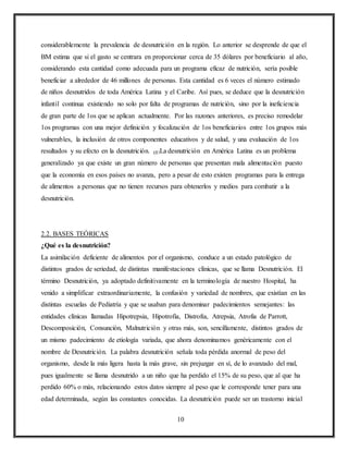 10
considerablemente la prevalencia de desnutrición en la región. Lo anterior se desprende de que el
BM estima que si el gasto se centrara en proporcionar cerca de 35 dólares por beneficiario al año,
considerando esta cantidad como adecuada para un programa eficaz de nutrición, sería posible
beneficiar a alrededor de 46 millones de personas. Esta cantidad es 6 veces el número estimado
de niños desnutridos de toda América Latina y el Caribe. Así pues, se deduce que la desnutrición
infantil continua existiendo no solo por falta de programas de nutrición, sino por la ineficiencia
de gran parte de 1os que se aplican actualmente. Por las razones anteriores, es preciso remodelar
1os programas con una mejor definición y focalización de 1os beneficiarios entre 1os grupos más
vulnerables, la inclusión de otros componentes educativos y de salud, y una evaluación de 1os
resultados y su efecto en la desnutrición. (1)La desnutrición en América Latina es un problema
generalizado ya que existe un gran número de personas que presentan mala alimentación puesto
que la economía en esos países no avanza, pero a pesar de esto existen programas para la entrega
de alimentos a personas que no tienen recursos para obtenerlos y medios para combatir a la
desnutrición.
2.2. BASES TEÓRICAS
¿Qué es la desnutrición?
La asimilación deficiente de alimentos por el organismo, conduce a un estado patológico de
distintos grados de seriedad, de distintas manifestaciones clínicas, que se llama Desnutrición. El
término Desnutrición, ya adoptado definitivamente en la terminología de nuestro Hospital, ha
venido a simplificar extraordinariamente, la confusión y variedad de nombres, que existían en las
distintas escuelas de Pediatría y que se usaban para denominar padecimientos semejantes: las
entidades clínicas llamadas Hipotrepsia, Hipotrofia, Distrofia, Atrepsia, Atrofia de Parrott,
Descomposición, Consunción, Malnutrición y otras más, son, sencillamente, distintos grados de
un mismo padecimiento de etiología variada, que ahora denominamos genéricamente con el
nombre de Desnutrición. La palabra desnutrición señala toda pérdida anormal de peso del
organismo, desde la más ligera hasta la más grave, sin prejuzgar en sí, de lo avanzado del mal,
pues igualmente se llama desnutrido a un niño que ha perdido el 15% de su peso, que al que ha
perdido 60% o más, relacionando estos datos siempre al peso que le corresponde tener para una
edad determinada, según las constantes conocidas. La desnutrición puede ser un trastorno inicial
 