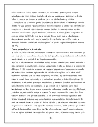 11
único, con todo el variado cortejo sintomático de sus distintos grados o puede aparecer
secundariamente como síndrome injertado a lo largo de padecimientos infecciosos o de otra
índole y, entonces sus síntomas y manifestaciones son más localizados y precisos.
La clasificación de los distintos grados de desnutrición ha sido objeto de terminología también
distinta y a veces confusa y poco connotativa; nosotros seguimos la terminología simplista que
iniciamos en el Hospital y que señala con bastante claridad, el estado que guarda un niño
desnutrido en sus distintas etapas. Llamamos desnutrición de primer grado a toda pérdida de
peso que no pase del 25% del peso que el paciente debería tener, para su edad; llamamos
desnutrición de segundo grado cuando la pérdida de peso fluctúa entre el 25 y el 40%, y,
finalmente llamamos desnutrición de tercer grado, a la pérdida de peso del organismo más allá
del 40%.
Causas que producen la desnutrición
Se puede decir que el 90% de los estados de desnutrición en nuestro medio, son ocasionados por
una sola y principal causa: la sub-alimentación del sujeto, bien sea por deficiencia en la calidad o
por deficiencia en la cantidad de los alimentos consumidos.
A su vez la sub-alimentación la determinan varios factores: alimentaciones pobres, miserables o
faltas de higiene, o alimentaciones absurdas y disparatadas y faltas de técnica en la alimentación
del joven. El 10% restante de las causas que producen la desnutrición lo encontramos causado
por las infecciones enterales o parenterales, en los defectos congénitos de los niños, en el
nacimiento prematuro y en los débiles congénitos; por último, hay un sector que tiene como
origen la estancia larga en hospitales o en instituciones cerradas, es decir, el hospitalismo. El
hospitalismo es una entidad patológica indeterminada y misteriosa que altera profundamente el
aprovechamiento normal de los alimentos y que se instala en el organismo de los niños
hospitalizados por lago tiempo, a pesar de que están rodeados de todas las atenciones higiénicas
y médicas y a pesar también, de que la alimentación a que están sometidas sea correcta desde
todos los puntos de vista que se la considere. Es una especie de disminución profunda de la
facultad reaccional, defensiva y de aprovechamiento que normalmente tiene el organismo del
niño, que afecta la fisiología normal del sistema digestivo y que repercute hondamente en todos
los procesos de anabolismo. En la época del arzobispo Lorenzana, 1780, los frailes que atendían
la Casa de Cuna anotaban en sus libros que “los niños morían de tristeza”; no encontraban en
ellos mal alguno, solamente no progresaban, no querían comer, se ponían tristes y morían. (2) La
 