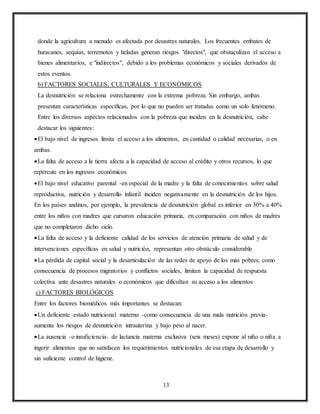 13
donde la agricultura a menudo es afectada por desastres naturales. Los frecuentes embates de
huracanes, sequías, terremotos y heladas generan riesgos "directos", que obstaculizan el acceso a
bienes alimentarios, e "indirectos", debido a los problemas económicos y sociales derivados de
estos eventos.
b) FACTORES SOCIALES, CULTURALES Y ECONÓMICOS
La desnutrición se relaciona estrechamente con la extrema pobreza. Sin embargo, ambas
presentan características específicas, por lo que no pueden ser tratadas como un solo fenómeno.
Entre los diversos aspectos relacionados con la pobreza que inciden en la desnutrición, cabe
destacar los siguientes:
El bajo nivel de ingresos limita el acceso a los alimentos, en cantidad o calidad necesarias, o en
ambas.
La falta de acceso a la tierra afecta a la capacidad de acceso al crédito y otros recursos, lo que
repercute en los ingresos económicos.
El bajo nivel educativo parental -en especial de la madre y la falta de conocimientos sobre salud
reproductiva, nutrición y desarrollo infantil inciden negativamente en la desnutrición de los hijos.
En los países andinos, por ejemplo, la prevalencia de desnutrición global es inferior en 30% a 40%
entre los niños con madres que cursaron educación primaria, en comparación con niños de madres
que no completaron dicho ciclo.
La falta de acceso y la deficiente calidad de los servicios de atención primaria de salud y de
intervenciones específicas en salud y nutrición, representan otro obstáculo considerable
La pérdida de capital social y la desarticulación de las redes de apoyo de los más pobres, como
consecuencia de procesos migratorios y conflictos sociales, limitan la capacidad de respuesta
colectiva ante desastres naturales o económicos que dificultan su acceso a los alimentos
c) FACTORES BIOLÓGICOS
Entre los factores biomédicos más importantes se destacan:
Un deficiente estado nutricional materno -como consecuencia de una mala nutrición previa-
aumenta los riesgos de desnutrición intrauterina y bajo peso al nacer.
La ausencia -o insuficiencia- de lactancia materna exclusiva (seis meses) expone al niño o niña a
ingerir alimentos que no satisfacen los requerimientos nutricionales de esa etapa de desarrollo y
sin suficiente control de higiene.
 