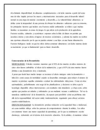 14
La limitada disponibilidad de alimentos complementarios a la leche materna a partir del sexto
mes de vida- impide proveer los macro y micronutrientes necesarios para el desarrollo infantil
normal en esta etapa de máximo crecimiento y desarrollo.(4) La vulnerabilidad alimenticia se
define como la incapacidad de una persona de obtener los alimentos suficientes para su consumo,
los principales factores que inciden son; Factores medio ambientales se refiere a que muchas
familias se encuentran en zonas de riesgos lo que afecta en la producción de la agricultura.
Factores sociales, culturales y económicos exponen sobre la falta de dinero no permite que
accedan a tierras y esto afecta al ingreso de recursos económicos, y además las madres no reciben
una oportuna educación por lo que no pueden orientar a sus hijos en una buena alimentación.
Factores biológicos incide en que los niños deben comenzar alimentarse con leche materna desde
su nacimiento ya que es fundamental para su futuro desarrollo.
Consecuencias de la Desnutrición
MORTALIDAD: Cálculos recientes muestran que el 56% de las muertes en niños menores de
cinco años fueron atribuibles al efecto de la malnutrición, y que el 83% de estas muertes fueron
debidas a una desnutrición leve o moderada.
A pesar que desde hace mucho tiempo se reconoce el efecto sinérgico entre la desnutrición e
infección como causas de mortalidad cuando se desarrollan estrategias para reducir el número de
muertes se priorizan aquellas orientadas a reducir las enfermedades infecciosas. Como en otras
oportunidades, probablemente este sesgo de los planificadores y decisores se deba a que la
tecnología disponible ofrece intervenciones con resultados más inmediatos y a bajo costo, sobre
agentes que pueden ser aislados y enfrentados ya sea mediante vacunas o antibióticos. Tal vez la
naturaleza multifactorial de la desnutrición, da espacio para percibirlo como un problema más
allá de la responsabilidad del sector salud, tradicionalmente organizado para ofrecer servicios
curativo-rehabilitadores.
DISFUNCIONALIDAD: La desnutrición produce reducción en la capacidad física e intelectual,
así como también influye sobre los patrones de comportamiento durante la adultez. Los niños
con enanismo tienen una menor capacidad de aprendizaje, por lo que su rendimiento escolar
disminuye, reduciendo así el retorno de la inversión educativa. En la adultez, el enanismo reduce
 