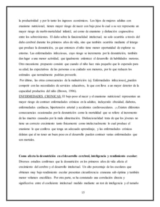 15
la productividad y por lo tanto los ingresos económicos. Los hijos de mujeres adultas con
enanismo nutricional, tienen mayor riesgo de nacer con bajo peso lo cual a su vez representa un
mayor riesgo de morbi-mortalidad infantil, así como de enanismo y disfunción cognoscitiva
entre los sobrevivientes. El daño sobre la funcionalidad intelectual, no solo ocurriría a través del
daño cerebral durante los primeros años de vida, sino que también ocurriría mediante el letargo
que produce la desnutrición, ya que entonces el niño tiene menor oportunidad de explorar su
entorno. Las enfermedades infecciosas, cuyo riesgo se incrementa por la desnutrición, también
dan lugar a una menor actividad, que igualmente enlentece el desarrollo de habilidades motoras.
Otro mecanismo propuesto consiste que cuando el niño luce más pequeño que lo esperado para
su edad, las expectativas de las personas a su cuidado son menores, por lo que reducen los
estímulos que normalmente podrían proveerle.
Por último, las otras consecuencias de la malnutrición (ej. Enfermedades infecciosas) pueden
competir con las necesidades de servicios educativos, lo que con lleva a un mayor deterior de la
capacidad productiva del niño (Brown, 1996).
ENFERMEDADES CRONICAS: El bajo peso al nacer y el enanismo nutricional representan un
mayor riesgo de contraer enfermedades crónicas en la adultez, incluyendo obesidad, diabetes,
enfermedades cardiacas, hipertensión arterial y accidentes cardiovasculares. (5) Existen diferentes
consecuencias ocasionadas por la desnutrición como la mortalidad que se refiere al incremento
de las muertes causadas por la mala alimentación. Disfuncionalidad trata de que los jóvenes no
tiene un correcto crecimiento tanto físicamente como intelectualmente lo cual produce el
enanismo lo que conlleva que tenga un adecuado aprendizaje, y las enfermedades crónicas
delatan que al no tener un buen peso en el desarrollo pueden contraer varias enfermedades que
son mortales.
Como afecta la desnutrición en el desarrollo cerebral, inteligencia y rendimiento escolar:
Diversos estudios confirman que la desnutrición en los primeros años de vida afecta el
crecimiento del cerebro y el desarrollo intelectual. Un alto porcentaje de los escolares que
obtienen muy bajo rendimiento escolar presentan circunferencia craneana sub-óptima y también
menor volumen encefálico. Por otra parte, se ha constatado una correlación directa y
significativa entre el coeficiente intelectual medido mediante un test de inteligencia y el tamaño
 