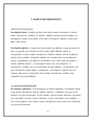 17
3. MARCO METODOLÓGICO:
TIPOS DE INVESTIGACIÓN
Investigación básica.- Es aquella que tiene como objetivo generar conocimiento se basa en
realizar investigaciones científicas sin priorizar, utilidades prácticas para estos estudios. Las
investigaciones básicas son los pilares en los cuales la investigación aplicada se sentará para
llegar a algo concreto.
Investigación aplicada.- Es aquella que busca encontrar una aplicación en algo que antes no la
tenía, o que permite que el producto sea de una mejor calidad utilizando fuentes no
convencionales se basa en realizar investigaciones científicas teniendo como fin la aplicación
práctica de estos estudios. Investigación aplicada seria el nombre dado a las investigaciones
teóricas o experimentales que utilicen los conocimientos de la ciencia básica para explicar o
resolver problemas prácticos. (7) La investigación básica tiene como fundamento en
investigaciones científicas que ya con anterioridad han sido realizados y son importantes para
que la investigación aplicada llegue a su fundamento. La investigación aplicada busca dar
respuesta a algo que no se sabía para lo cual se realizan investigaciones científicas para
comprobar lo que se ha establecido
3.1. NIVEL DE INVESTIGACIÓN
Investigación exploratoria.- En la investigación de carácter exploratorio el investigador intenta,
en una primera aproximación, detectar variables, relaciones y condiciones en las que se da el
fenómeno en el que está interesado. En otros términos, trata de encontrar indicadores que puedan
servir para definir con mayor certeza un fenómeno o evento, desconocido o poco estudiado. (8)
En si esta investigación busca explorar todas las circunstancias por las cuales ocurre el fenómeno
en el que se está interesado.
 