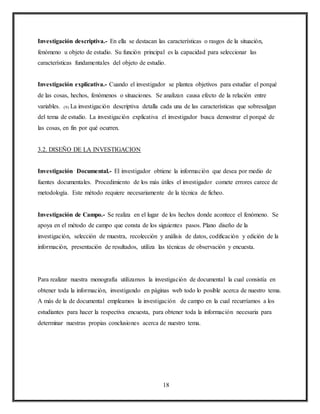 18
Investigación descriptiva.- En ella se destacan las características o rasgos de la situación,
fenómeno u objeto de estudio. Su función principal es la capacidad para seleccionar las
características fundamentales del objeto de estudio.
Investigación explicativa.- Cuando el investigador se plantea objetivos para estudiar el porqué
de las cosas, hechos, fenómenos o situaciones. Se analizan causa efecto de la relación entre
variables. (9) La investigación descriptiva detalla cada una de las características que sobresalgan
del tema de estudio. La investigación explicativa el investigador busca demostrar el porqué de
las cosas, en fin por qué ocurren.
3.2. DISEÑO DE LA INVESTIGACION
Investigación Documental.- El investigador obtiene la información que desea por medio de
fuentes documentales. Procedimiento de los más útiles el investigador comete errores carece de
metodología. Este método requiere necesariamente de la técnica de ficheo.
Investigación de Campo.- Se realiza en el lugar de los hechos donde acontece el fenómeno. Se
apoya en el método de campo que consta de los siguientes pasos. Plano diseño de la
investigación, selección de muestra, recolección y análisis de datos, codificación y edición de la
información, presentación de resultados, utiliza las técnicas de observación y encuesta.
Para realizar nuestra monografía utilizamos la investigación de documental la cual consistía en
obtener toda la información, investigando en páginas web todo lo posible acerca de nuestro tema.
A más de la de documental empleamos la investigación de campo en la cual recurríamos a los
estudiantes para hacer la respectiva encuesta, para obtener toda la información necesaria para
determinar nuestras propias conclusiones acerca de nuestro tema.
 