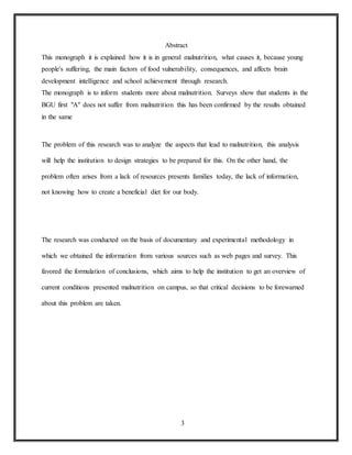 3
Abstract
This monograph it is explained how it is in general malnutrition, what causes it, because young
people's suffering, the main factors of food vulnerability, consequences, and affects brain
development intelligence and school achievement through research.
The monograph is to inform students more about malnutrition. Surveys show that students in the
BGU first "A" does not suffer from malnutrition this has been confirmed by the results obtained
in the same
The problem of this research was to analyze the aspects that lead to malnutrition, this analysis
will help the institution to design strategies to be prepared for this. On the other hand, the
problem often arises from a lack of resources presents families today, the lack of information,
not knowing how to create a beneficial diet for our body.
The research was conducted on the basis of documentary and experimental methodology in
which we obtained the information from various sources such as web pages and survey. This
favored the formulation of conclusions, which aims to help the institution to get an overview of
current conditions presented malnutrition on campus, so that critical decisions to be forewarned
about this problem are taken.
 