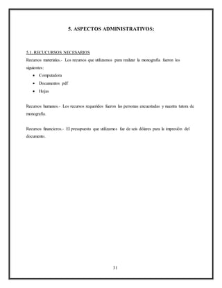 31
5. ASPECTOS ADMINISTRATIVOS:
5.1. RECUCURSOS NECESARIOS
Recursos materiales.- Los recursos que utilizamos para realizar la monografía fueron los
siguientes:
 Computadora
 Documentos pdf
 Hojas
Recursos humanos.- Los recursos requeridos fueron las personas encuestadas y nuestra tutora de
monografía.
Recursos financieros.- El presupuesto que utilizamos fue de seis dólares para la impresión del
documento.
 