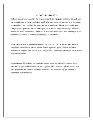 33
6. CONCLUSIONES:
Podemos concluir que la desnutrición no es solo uno de los principales problemas de salud, sino
que es también un problema económico, social, y ha sido reconocido como un factor importante
de mortalidad a nivel mundial. Sus consecuencias se manifiestan físicamente afectando todo el
cuerpo humano, ya que no generan anticuerpos, en los jóvenes no permite un mejor desarrollo
porque esta escaso de vitaminas y minerales. Y psicológicamente afecta en el aprendizaje de los
estudiantes de acuerdo al ambiente escolar al cual se encuentren.
Como pudimos observar el estado de desnutrición en el 1ro BGU “A” es muy leve, ya que la
mayoría de los estudiantes cuentan con una familia organizada y esta le brinda una buena
alimentación temprana en la cual les ayuda a los jóvenes a responder positivamente en el entorno
en que se desarrollan.
Los estudiantes del 1ro BGU “A” consumen a diario lo que son minerales, vitaminas en su
alimentación, pero también añaden los snacks (patatas fritas, palomitas, galletas saladas, etc.)
que aportan una gran cantidad de energía innecesaria, por esta razón hay que aprender a
consumirlos con moderación.
 