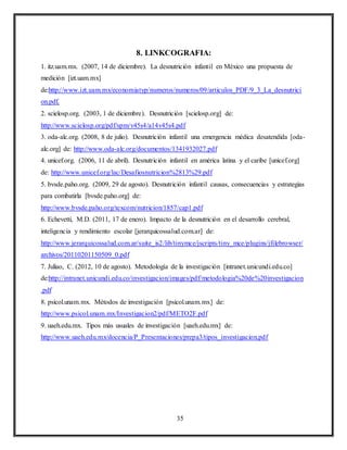 35
8. LINKCOGRAFIA:
1. itz.uam.mx. (2007, 14 de diciembre). La desnutrición infantil en México una propuesta de
medición [izt.uam.mx]
de:http://www.izt.uam.mx/economiatyp/numeros/numeros/09/articulos_PDF/9_3_La_desnutrici
on.pdf.
2. scielosp.org. (2003, 1 de diciembre). Desnutrición [scielosp.org] de:
http://www.scielosp.org/pdf/spm/v45s4/a14v45s4.pdf
3. oda-alc.org. (2008, 8 de julio). Desnutrición infantil una emergencia médica desatendida [oda-
alc.org] de: http://www.oda-alc.org/documentos/1341932027.pdf
4. unicef.org. (2006, 11 de abril). Desnutrición infantil en américa latina y el caribe [unicef.org]
de: http://www.unicef.org/lac/Desafiosnutricion%2813%29.pdf
5. bvsde.paho.org. (2009, 29 de agosto). Desnutrición infantil causas, consecuencias y estrategias
para combatirla [bvsde.paho.org] de:
http://www.bvsde.paho.org/texcom/nutricion/1857/cap1.pdf
6. Echevetti, M.D. (2011, 17 de enero). Impacto de la desnutrición en el desarrollo cerebral,
inteligencia y rendimiento escolar [jerarquicossalud.com.ar] de:
http://www.jerarquicossalud.com.ar/suite_is2/lib/tinymce/jscripts/tiny_mce/plugins/jfilebrowser/
archivos/20110201150509_0.pdf
7. Juliao, C. (2012, 10 de agosto). Metodología de la investigación [intranet.unicundi.edu.co]
de:http://intranet.unicundi.edu.co/investigacion/images/pdf/metodologia%20de%20investigacion
.pdf
8. psicol.unam.mx. Métodos de investigación [psicol.unam.mx] de:
http://www.psicol.unam.mx/Investigacion2/pdf/METO2F.pdf
9. uaeh.edu.mx. Tipos más usuales de investigación [uaeh.edu.mx] de:
http://www.uaeh.edu.mx/docencia/P_Presentaciones/prepa3/tipos_investigacion.pdf
 