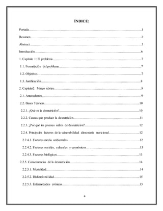4
ÍNDICE:
Portada…………………………………………………………………………………………….1
Resumen…………………………………………………………………..……………………….2
Abstract……………………………………………………………………………………………3
Introducción………………………………………………………………………….....................6
1. Capítulo 1: El problema………………………………………………………………………...7
1.1. Formulación del problema…………………………………………………………………...7
1.2. Objetivos………………………………………………………………………......................7
1.3. Justificación………………………………………………………………………………….8
2. Capitulo2: Marco teórico……………………………………………………………………….9
2.1. Antecedentes…………………………………………………………………………………9
2.2. Bases Teóricas……………………………………………………………………………...10
2.2.1. ¿Qué es la desnutrición?....................................................................................................10
2.2.2. Causas que produce la desnutrición……………………………………………………...11
2.2.3. ¿Por qué los jóvenes sufren de desnutrición?....................................................................12
2.2.4. Principales factores de la vulnerabilidad alimentaria nutricional………………………..12
2.2.4.1. Factores medio ambientales…………………………………………………………..12
2.2.4.2. Factores sociales, culturales y económicos………………………………….………..13
2.2.4.3. Factores biológicos…………………………………………………………………...13
2.2.5. Consecuencias de la desnutrición………………………………………………………...14
2.2.5.1. Mortalidad…………………………………………………………………………….14
2.2.5.2. Disfuncionalidad……………………………………………………………………...15
2.2.5.3. Enfermedades crónicas……………………………………………………………….15
 