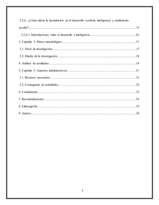 5
2.2.6. ¿Cómo afecta la desnutrición en el desarrollo cerebral, inteligencia y rendimiento
escolar?..........................................................................................................................................15
2.2.6.1. Interrelaciones entre el desarrollo e inteligencia……………………….…………..…16
3. Capítulo 3: Marco metodológico……………………………………………………………...17
3.1. Nivel de investigación………………………………………………………………………17
3.2. Diseño de la investigación………………………………………………………………….18
4. Análisis de resultados…………………………………………………………………………19
5. Capítulo 5: Aspectos administrativos…………………………………………………………31
5.1. Recursos necesarios……………………………………………………………………...…31
5.2. Cronograma de actividades…………………………………………………………………32
6. Conclusiones…………………………………………………………………………………..33
7. Recomendaciones……………………………………………………………………………..34
8. Linkcografia…………………………………………………………………………………...35
9. Anexos………………………………………………………………………………………...36
 