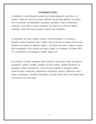 6
INTRODUCCIÓN:
La desnutrición es una enfermedad producida por la mala alimentación que se lleva al no
consumir comida que provee de la energía suficiente para una buena nutrición, esto muchas
veces es ocasionado por enfermedades psicológicas que tienden a tener los adolescentes
actualmente o por la falta de recursos económicos que existen hoy en día en las familias
ecuatorianas siendo esta la causa principal de nuestro tema monográfico.
La metodología que vamos a utilizar en nuestro tema de investigación es la narrativa y
descriptiva porque así podemos narrar y explicar cómo las personas no cuentan con los recursos
suficientes para comprar los alimentos nutritivos. Los recursos que vamos a emplear en nuestro
tema de monografía son las encuestas que vamos a realizar a los estudiantes del primero BGU
“A” y la información que obtengamos mediante páginas web.
En la estructura de nuestra monografía habrá la portada la cual constara el título del trabajo de
investigación, nombres y apellidos completos del autor, nombres completos del director de
monografía, nombre de la institución y año en la que fue realizada la monografía también
constara de índice, introducción, planteamiento del problema, objetivos, justificación, marco
teórico y metodológico este trabajo está realizado con el tipo de letra Times New Roman tamaño
12 de acuerdo a las normas appa.
 
