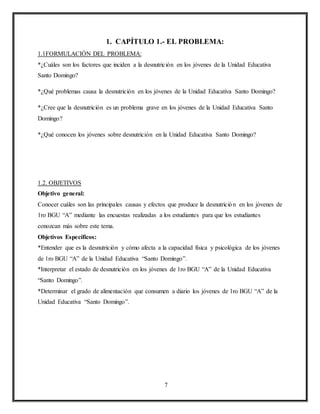 7
1. CAPÍTULO 1.- EL PROBLEMA:
1.1FORMULACIÓN DEL PROBLEMA:
*¿Cuáles son los factores que inciden a la desnutrición en los jóvenes de la Unidad Educativa
Santo Domingo?
*¿Qué problemas causa la desnutrición en los jóvenes de la Unidad Educativa Santo Domingo?
*¿Cree que la desnutrición es un problema grave en los jóvenes de la Unidad Educativa Santo
Domingo?
*¿Qué conocen los jóvenes sobre desnutrición en la Unidad Educativa Santo Domingo?
1.2. OBJETIVOS
Objetivo general:
Conocer cuáles son las principales causas y efectos que produce la desnutrición en los jóvenes de
1ro BGU “A” mediante las encuestas realizadas a los estudiantes para que los estudiantes
conozcan más sobre este tema.
Objetivos Específicos:
*Entender que es la desnutrición y cómo afecta a la capacidad física y psicológica de los jóvenes
de 1ro BGU “A” de la Unidad Educativa “Santo Domingo”.
*Interpretar el estado de desnutrición en los jóvenes de 1ro BGU “A” de la Unidad Educativa
“Santo Domingo”.
*Determinar el grado de alimentación que consumen a diario los jóvenes de 1ro BGU “A” de la
Unidad Educativa “Santo Domingo”.
 