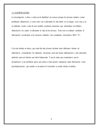 8
1.3. JUSTIFICACIÓN:
La investigación se lleva a cabo con la finalidad de conocer porque los jóvenes tienden a tener
problemas alimenticios y como estos van a afectando la vida diaria en el colegio, en la casa y en
el ambiento social, a más de esto también producen trastornos que determinan los hábitos
alimenticios los cuales va afectando la vida de los jóvenes. Todo esto se realizara mediante la
información recolectada en la encuesta realizada a los estudiantes del primero BGU “A”.
Con este trabajo se busca, que cada día más jóvenes decidan tener diferentes formas de
alimentarse, consumiendo los alimentos necesarios para una buena alimentación y una adecuada
nutrición para así obtener una dieta balanceada. Y por lo tanto que concienticen que la
desnutrición es un problema grave que afecta a todo nuestro organismo tanto físicamente como
psicológicamente, que cuando se la padece lo recurrente es acudir donde el médico.
 