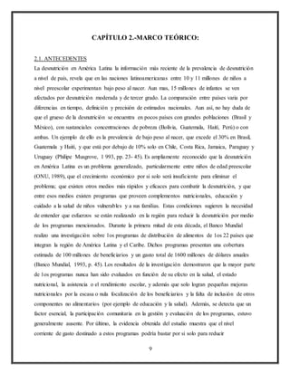 9
CAPÍTULO 2.-MARCO TEÓRICO:
2.1. ANTECEDENTES
La desnutrición en América Latina la información más reciente de la prevalencia de desnutrición
a nivel de país, revela que en las naciones latinoamericanas entre 10 y 11 millones de niños a
nivel preescolar experimentan bajo peso al nacer. Aun mas, 15 millones de infantes se ven
afectados por desnutrición moderada y de tercer grado. La comparación entre países varia por
diferencias en tiempo, definición y precisión de estimados nacionales. Aun así, no hay duda de
que el grueso de la desnutrición se encuentra en pocos países con grandes poblaciones (Brasil y
México), con sustanciales concentraciones de pobreza (Bolivia, Guatemala, Haití, Perú) o con
ambas. Un ejemplo de ello es la prevalencia de bajo peso al nacer, que excede el 30% en Brasil,
Guatemala y Haití, y que está por debajo de 10% solo en Chile, Costa Rica, Jamaica, Paraguay y
Uruguay (Philipe Musgrove, 1 993, pp. 23- 45). Es ampliamente reconocido que la desnutrición
en América Latina es un problema generalizado, particularmente entre niños de edad preescolar
(ONU, 1989), que el crecimiento económico por si solo será insuficiente para eliminar el
problema; que existen otros medios más rápidos y eficaces para combatir la desnutrición, y que
entre esos medios existen programas que proveen complementos nutricionales, educación y
cuidado a la salud de niños vulnerables y a sus familias. Estas condiciones sugieren la necesidad
de entender que esfuerzos se están realizando en la región para reducir la desnutrición por medio
de los programas mencionados. Durante la primera mitad de esta década, el Banco Mundial
realizo una investigación sobre 1os programas de distribución de alimentos de 1os 22 países que
integran la región de América Latina y el Caribe. Dichos programas presentan una cobertura
estimada de 100 millones de beneficiarios y un gasto total de 1600 millones de dólares anuales
(Banco Mundial, 1993, p. 45). Los resultados de la investigación demostraron que la mayor parte
de 1os programas nunca han sido evaluados en función de su efecto en la salud, el estado
nutricional, la asistencia o el rendimiento escolar, y además que solo logran pequeñas mejoras
nutricionales por la escasa o nula focalización de los beneficiarios y la falta de inclusión de otros
componentes no alimentarios (por ejemplo de educación y la salud). Además, se detecta que un
factor esencial, la participación comunitaria en la gestión y evaluación de los programas, estuvo
generalmente ausente. Por último, la evidencia obtenida del estudio muestra que el nivel
corriente de gasto destinado a estos programas podría bastar por si solo para reducir
 