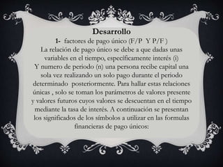 Desarrollo
1- factores de pago único (F/P Y P/F )
La relación de pago único se debe a que dadas unas
variables en el tiempo, específicamente interés (i)
Y numero de periodo (n) una persona recibe capital una
sola vez realizando un solo pago durante el periodo
determinado posteriormente. Para hallar estas relaciones
únicas , solo se toman los parámetros de valores presente
y valores futuros cuyos valores se descuentan en el tiempo
mediante la tasa de interés. A continuación se presentan
los significados de los símbolos a utilizar en las formulas
financieras de pago únicos:
 
