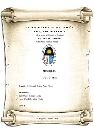 i
UNIVERSIDAD NACIONAL DE EDUCACIÓN
ENRIQUE GUZMÁN Y VALLE
Alma Máter del Magisterio Nacional
ESCUELA DE POSGRADO
Walter Jesús Peñaloza Ramella
MONOGRAFÍA
Lluvia de ideas
Docente: Dr. Cochachi Quispe Angel Albino
Estudiantes:
 Lazo Quispe Carmen Maribel
 Jorge Chambilla, Mario Edwin
Ciclo: I
La Posgrado Cantuta, 2020
 