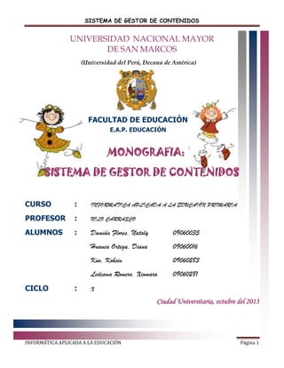 SISTEMA DE GESTOR DE CONTENIDOS

UNIVERSIDAD NACIONAL MAYOR
DE SAN MARCOS
(Universidad del Perú, Decana de América)

FACULTAD DE EDUCACIÓN
E.A.P. EDUCACIÓN

MONOGRAFIA:
SISTEMA DE GESTOR DE CONTENIDOS
CURSO

:

INFORMATICA APLICADA A LA EDUCAIÓN PRIMARIA

PROFESOR

:

NILO CARRASCO

ALUMNOS

:

Damián Flores, Nataly

09060035

Huanca Ortega, Diana

09060016

Kuo, Kohsin

09060283

Ledesma Romero, Xiomara

09060281

CICLO

:

X

Ciudad Universitaria, octubre del 2013

INFORMÁTICA APLICADA A LA EDUCACIÓN

Página 1

 
