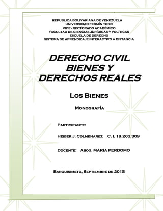 Derecho Civil Bienes y Derechos Reales
0
REPUBLICA BOLIVARIANA DE VENEZUELA
UNIVERSIDAD FERMÍN TORO
VICE - RECTORADO ACADÉMICO
FACULTAD DE CIENCIAS JURÍDICAS Y POLÍTICAS
ESCUELA DE DERECHO
SISTEMA DE APRENDIZAJE INTERACTIVO A DISTANCIA
DERECHO CIVIL
BIENES Y
DERECHOS REALES
Los Bienes
Monografía
Participante:
Heiber J. Colmenarez C. I. 19.263.309
Docente: Abog. MARIA PERDOMO
Barquisimeto, Septiembre de 2015
 