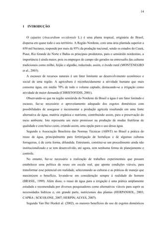 14



1 INTRODUÇÃO


   O cajueiro (Anacardium occidentale L.) é uma planta tropical, originária do Brasil,
dispersa em quase todo o seu território. A Região Nordeste, com uma área plantada superior a
650 mil hectares, responde por mais de 95% da produção nacional, sendo os estados do Ceará,
Piauí, Rio Grande do Norte e Bahia os principais produtores, para o semiárido nordestino, a
importância é ainda maior, pois os empregos do campo são gerados na entressafra das culturas
tradicionais como milho, feijão e algodão, reduzindo, assim, o êxodo rural (MONTENEGRO
et al., 2003).
   A escassez de recursos naturais é um fator limitante ao desenvolvimento econômico e
social de uma região. A agricultura é reconhecidamente a atividade humana que mais
consome água, em média 70% de todo o volume captado, destacando-se a irrigação como
atividade de maior demanda (CHRISTOFIDIS, 2001).
   Observando-se que na região semiárida do Nordeste do Brasil a água é um fator limitado e
escasso, faz-se necessário o aproveitamento adequado dos esgotos domésticos com
possibilidades de assegurar e incrementar a produção agrícola resultando em uma fonte
alternativa de água, matéria orgânica e nutriente, contribuindo assim, para a preservação do
meio ambiente. Isto representa um meio promissor na produção de mudas frutíferas de
qualidade e com baixo custo, criando assim, uma opção para o uso dessa água.
   Segundo a Associação Brasileira das Normas Técnicas (ABNT) no Brasil a prática do
reuso de água, principalmente para fertirrigação de hortaliças e de algumas culturas
forrageiras, é de certa forma, difundida. Entretanto, constitui-se um procedimento ainda não
institucionalizado e se tem desenvolvido, até agora, sem nenhuma forma de planejamento e
controle.
   No entanto, faz-se necessário a realização de trabalhos experimentais que possam
estabelecer uma política de reuso em escala real, que aponte condições viáveis, para
transformar esse potencial em realidade, selecionando as culturas e as práticas de manejo que
maximizem o benefício, levando-se em consideração sempre à realidade do homem
(BRASIL, 1999). Além disso, o reuso de água para a irrigação é uma prática amplamente
estudada e recomendada por diversos pesquisadores como alternativas viáveis para suprir as
necessidades hídricas e, em grande parte, nutricionais das plantas (HERPANHOL, 2003;
CAPRA ; SCICOLONE, 2007; HERPIN; ALVES, 2007).
   Segundo Van Der Hoeket al. (2002), os maiores benefícios do uso de esgotos domésticos
 