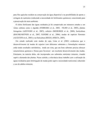 15



para fins agrícolas residem na conservação da água disponível e na possibilidade de aporte e
ciclagem de nutrientes (reduzindo a necessidade de fertilizantes químicos), concorrendo para
a preservação do meio ambiente.
  O efeito fertilizante das águas residuária já foi comprovado em inúmeros estudos e em
várias culturas como o algodão (FERREIRA et al., 2005; FILHO et al., 2005), plantas
forrageiras (AZEVEDO et al., 2007), cafeeiro (MEDEIROS et al., 2008), horticultura
(BAUMGARTNER et al., 2007; SANDRI et al., 2006), mudas de espécies florestais
(AUGUSTO et al., 2003) e na fruticultura (REGO; JOSEFA, 2005).
  Em estudo realizado com mudas de caju, Lima et al. (2001) evidenciou que o
desenvolvimento de mudas de cajueiro com diferentes substratos e formulações minerais
estão tendo resultados satisfatórios, tendo em vista, que um bom substrato precisa oferecer
características químicas e físicas para favorecer um excelente desenvolvimento das mudas.
Entretanto, na maioria deles, são incorporados aos substratos nutrientes minerais, visando
suprir a demanda das plantas. Nesse sentido, a relevância desse trabalho com a utilização de
águas residuárias para fertirrigação de mudas pode suprir a necessidade nutricional, reduzindo
o uso de adubos minerais.
 