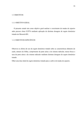 16




1.1 OBJETIVOS



1.1.1 OBJETIVO GERAL


   O presente estudo tem como objetivo geral analisar o crescimento de mudas de cajueiro
anão precoce clone CCP76 mediante aplicação de distintas dosagens de esgoto doméstico
tratado em Mossoró-RN.


1.1.2 OBJETIVOS ESPECÍFICOS




Observar os efeitos do uso do esgoto doméstico tratado sobre as características diâmetro do
caule, número de folhas, comprimento da parte aérea e do sistema radicular, massa fresca e
seca da parte aérea e do sistema radicular mediante distintas dosagens de esgoto doméstico
tratado.

Obter uma dose ideal do esgoto doméstico tratado para o cultivo de mudas de cajueiro.
 