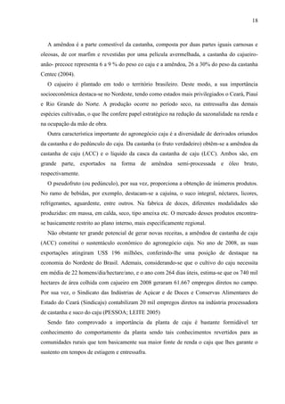 18



  A amêndoa é a parte comestível da castanha, composta por duas partes iguais carnosas e
oleosas, de cor marfim e revestidas por uma película avermelhada, a castanha do cajueiro-
anão- precoce representa 6 a 9 % do peso co caju e a amêndoa, 26 a 30% do peso da castanha
Centec (2004).
  O cajueiro é plantado em todo o território brasileiro. Deste modo, a sua importância
socioeconômica destaca-se no Nordeste, tendo como estados mais privilegiados o Ceará, Piauí
e Rio Grande do Norte. A produção ocorre no período seco, na entressafra das demais
espécies cultivadas, o que lhe confere papel estratégico na redução da sazonalidade na renda e
na ocupação da mão de obra.
  Outra característica importante do agronegócio caju é a diversidade de derivados oriundos
da castanha e do pedúnculo do caju. Da castanha (o fruto verdadeiro) obtêm-se a amêndoa da
castanha de caju (ACC) e o líquido da casca da castanha de caju (LCC). Ambos são, em
grande parte, exportados na forma de amêndoa semi-processada e óleo bruto,
respectivamente.
  O pseudofruto (ou pedúnculo), por sua vez, proporciona a obtenção de inúmeros produtos.
No ramo de bebidas, por exemplo, destacam-se a cajuína, o suco integral, néctares, licores,
refrigerantes, aguardente, entre outros. Na fabrica de doces, diferentes modalidades são
produzidas: em massa, em calda, seco, tipo ameixa etc. O mercado desses produtos encontra-
se basicamente restrito ao plano interno, mais especificamente regional.
  Não obstante ter grande potencial de gerar novas receitas, a amêndoa de castanha de caju
(ACC) constitui o sustentáculo econômico do agronegócio caju. No ano de 2008, as suas
exportações atingiram US$ 196 milhões, conferindo-lhe uma posição de destaque na
economia do Nordeste do Brasil. Ademais, considerando-se que o cultivo do caju necessita
em média de 22 homens/dia/hectare/ano, e o ano com 264 dias úteis, estima-se que os 740 mil
hectares de área colhida com cajueiro em 2008 geraram 61.667 empregos diretos no campo.
Por sua vez, o Sindicato das Indústrias de Açúcar e de Doces e Conservas Alimentares do
Estado do Ceará (Sindicaju) contabilizam 20 mil empregos diretos na indústria processadora
de castanha e suco do caju (PESSOA; LEITE 2005)
  Sendo fato comprovado a importância da planta de caju é bastante formidável ter
conhecimento do comportamento da planta sendo tais conhecimentos revertidos para as
comunidades rurais que tem basicamente sua maior fonte de renda o caju que lhes garante o
sustento em tempos de estiagem e entressafra.
 