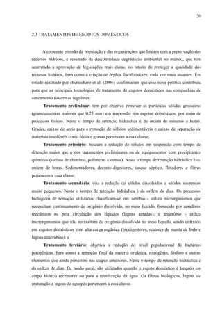 20



2.3 TRATAMENTOS DE ESGOTOS DOMÉSTICOS


     A crescente pressão da população e das organizações que lindam com a preservação dos
recursos hídricos, é resultado da descontrolada degradação ambiental no mundo, que tem
acarretado a aprovação de legislações mais duras, no intuito de proteger a qualidade dos
recursos hídricos, bem como à criação de órgãos fiscalizadores, cada vez mais atuantes. Em
estudo realizado por chernicharo et al. (2006) confirmaram que essa nova política contribuiu
para que as principais tecnologias de tratamento de esgotos domésticos nas companhias de
saneamento fossem as seguintes:
      Tratamento preliminar: tem por objetivo remover as partículas sólidas grosseiras
(granulometrias maiores que 0,25 mm) em suspensão nos esgotos domésticos, por meio de
processos físicos. Neste o tempo de retenção hidráulica é da ordem de minutos a horas.
Grades, caixas de areia para a remoção de sólidos sedimentáveis e caixas de separação de
materiais insolúveis como óleos e graxas pertencem a essa classe;
      Tratamento primário: buscam a redução de sólidos em suspensão com tempo de
detenção maior que o dos tratamentos preliminares ou de equipamentos com precipitantes
químicos (sulfato de alumínio, polímeros e outros). Neste o tempo de retenção hidráulica é da
ordem de horas. Sedimentadores, decanto-digestores, tanque séptico, flotadores e filtros
pertencem a essa classe;
      Tratamento secundário: visa a redução de sólidos dissolvidos e sólidos suspensos
muito pequenos. Neste o tempo de retenção hidráulica é da ordem de dias. Os processos
biológicos de remoção utilizados classificam-se em: aeróbio - utiliza microrganismos que
necessitam continuamente de oxigênio dissolvido, no meio líquido, fornecido por aeradores
mecânicos ou pela circulação dos líquidos (lagoas aeradas); e anaeróbio - utiliza
microrganismos que não necessitam de oxigênio dissolvido no meio líquido, sendo utilizado
em esgotos domésticos com alta carga orgânica (biodigestores, reatores de manta de lodo e
lagoas anaeróbias); e
      Tratamento terciário: objetiva a redução do nível populacional de bactérias
patogênicas, bem como a remoção final da matéria orgânica, nitrogênio, fósforo e outros
elementos que ainda persistem nas etapas anteriores. Neste o tempo de retenção hidráulica é
da ordem de dias. De modo geral, são utilizados quando o esgoto doméstico é lançado em
corpo hídrico receptores ou para a reutilização da água. Os filtros biológicos, lagoas de
maturação e lagoas de aguapés pertencem a essa classe.
 